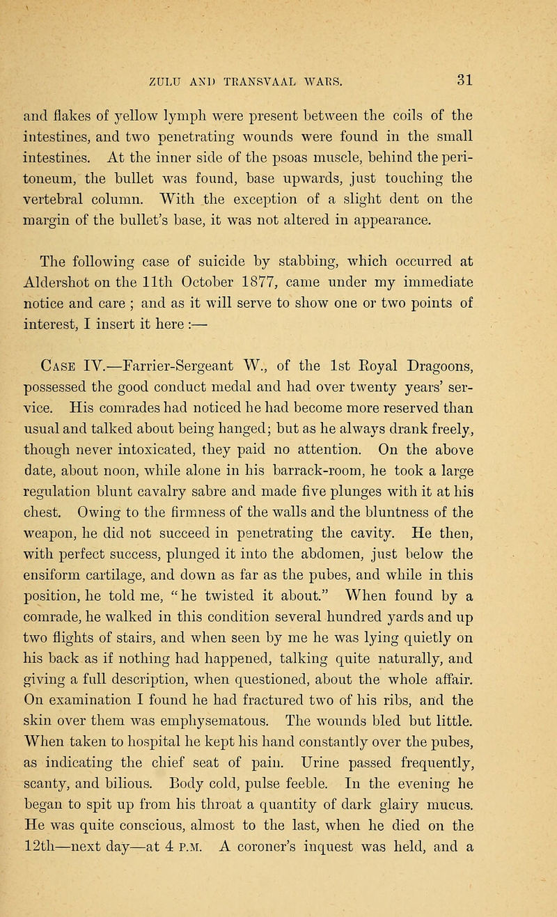 and flakes of yellow lymph were present between the coils of the intestines, and two penetrating wounds were found in the small intestines. At the inner side of the psoas muscle, behind the peri- toneum, the bullet was found, base upwards, just touching the vertebral column. With the exception of a slight dent on the margin of the bullet's base, it was not altered in appearance. The following case of suicide by stabbing, which occurred at Aldershot on the 11th October 1877, came under my immediate notice and care ; and as it will serve to show one or two points of interest, I insert it here :— Case IV.—Farrier-Sergeant W., of the 1st Eoyal Dragoons, possessed the good conduct medal and had over twenty years' ser- vice. His comrades had noticed he had become more reserved than usual and talked about being hanged; but as he always drank freely, though never intoxicated, they paid no attention. On the above date, about noon, while alone in his barrack-room, he took a large regulation blunt cavalry sabre and made five plunges with it at his chest. Owing to the firmness of the walls and the bluntness of the weapon, he did not succeed in penetrating the cavity. He then, with perfect success, plunged it into the abdomen, just below the ensiform cartilage, and down as far as the pubes, and while in this position, he told me,  he twisted it about. When found by a comrade, he walked in this condition several hundred yards and up two flights of stairs, and when seen by me he was lying quietly on his back as if nothing had happened, talking quite naturally, and giving a full description, when questioned, about the whole affair. On examination I found he had fractured two of his ribs, and the skin over them was emphysematous. The wounds bled but little. When taken to hospital he kept his hand constantly over the pubes, as indicating the chief seat of pain. Urine passed frequently, scanty, and bilious. Body cold, pulse feeble. In the evening he began to spit up from his throat a quantity of dark glairy mucus. He was quite conscious, almost to the last, when he died on the 12th—next day—at 4 p.m. A coroner's inquest was held, and a