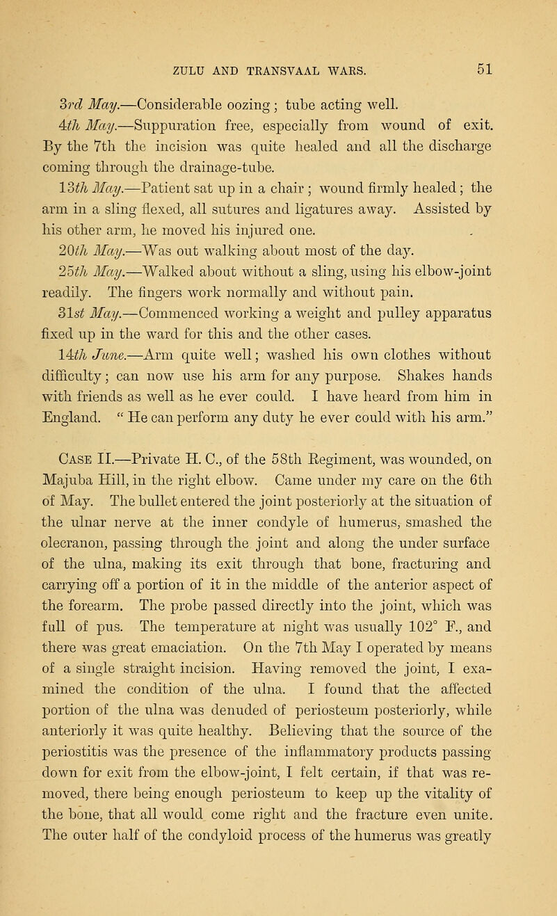 3rd May.—Considerable oozing ; tube acting well. Aili May.—Suppuration free, especially from wound of exit. By the 7th the incision was quite healed and all the discharge coming through the drainage-tube. V3th May.—Patient sat up in a chair ; wound firmly healed; the arm in a sling flexed, all sutures and ligatures away. Assisted by his other arm, he moved his injured one. 20^A May.—Was out walking about most of the day. 25th May.—Walked about without a sling, using his elbow-joint readily. The fingers work normally and without pain. 31st May.—Commenced working a weight and pulley apparatus fixed up in the ward for this and the other cases. 14:th June.—Arm quite well; washed his own clothes without difficulty; can now use his arm for any purpose. Shakes hands with friends as well as he ever could. I have heard from him in England.  He can perform any duty he ever could with his arm. Case II.—Private H. C, of the 58th Eegiment, was wounded, on Majuba Hill, in the right elbow. Came under my care on the 6th of May. The bullet entered the joint posteriorly at the situation of the ulnar nerve at the inner condyle of humerus, smashed the olecranon, passing through the joint and along the under surface of the ulna, making its exit through that bone, fracturing and carrying off a portion of it in the middle of the anterior aspect of the forearm. The probe passed directly into the joint, which was full of pus. The temperature at night was usually 102° F., and there was great emaciation. On the 7th May I operated by means of a single straight incision. Having removed the joint, I exa- mined the condition of the ulna, I found that the affected portion of the ulna was denuded of periosteum posteriorly, while anteriorly it was quite healthy. Believing that the source of the periostitis was the presence of the inflammatory products passing- down for exit from the elbow-joint, I felt certain, if that was re- moved, there being enough periosteum to keep up the vitality of the bone, that all would come right and the fracture even unite. The outer half of the condyloid process of the humerus was greatly