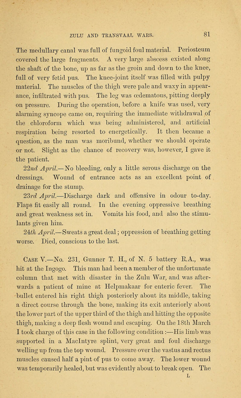 The medullary canal was full of fungoid foul material. Periosteum covered the large fragments. A very large abscess existed along the shaft of the bone, up as far as the groin and down to the knee, full of very fetid pus. The knee-joint itself was filled with pulpy material. The muscles of the thigh were pale and waxy in appear- ance, infiltrated with pus. The leg was cedematous, pitting deeply on pressure. During the operation, before a knife was used, very alarming syncope came on, requiring the immediate withdrawal of the chloroform which w7as being administered, and artificial respiration being resorted to energetically. It then became a question, as the man was moribund, whether we should operate or not. Slight as the chance of recovery was, however, I gave it the patient. 22nd April.—No bleeding, only a little serous discharge on the dressings. Wound of entrance acts as an excellent point of drainage for the stump. 23rd April.—Discharge dark and offensive in odour to-day. Flaps fit easily all round. In the evening oppressive breathing and great weakness set in. Vomits his food, and also the stimu- lants given him. 24:th April.—Sweats a great deal; oppression of breathing getting worse. Died, conscious to the last. Case V.—No. 231, Gunner T. H., of N. 5 battery E.A., was hit at the Ingogo. This man had been a member of the unfortunate column that met with disaster in the Zulu War, and was after- wards a patient of mine at Helpmakaar for enteric fever. The bullet entered his right thigh posteriorly about its middle, taking a direct course through the bone, making its exit anteriorly about the lower part of the upper third of the thigh and hitting the opposite thigh, making a deep flesh wound and escaping. On the 18th March I took charge of this case in the following condition:—His limb was supported in a Maclntyre splint, very great and foul discharge welling up from the top wound. Pressure over the vastus and rectus muscles caused half a pint of pus to come away. The lower wound was temporarily healed, but was evidently about to break open. The