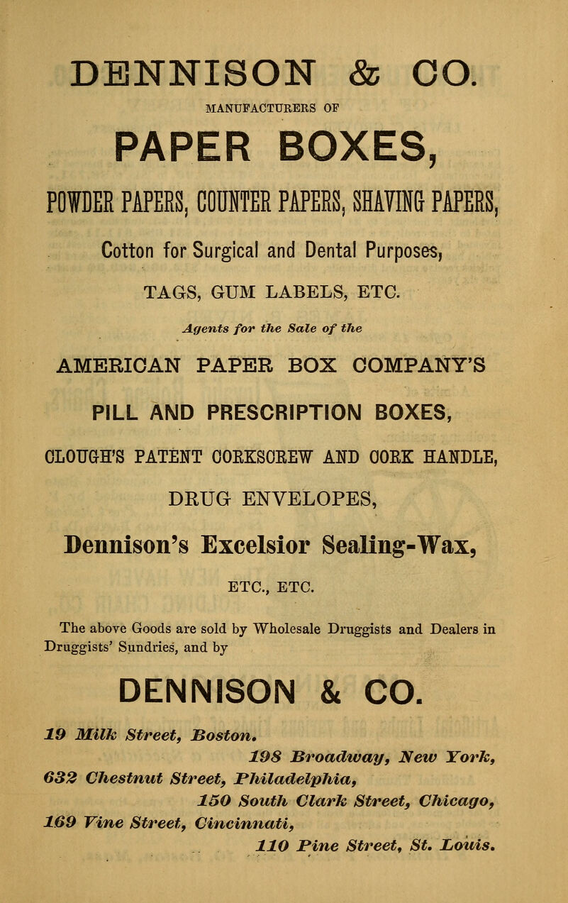 DBNNISON & CO. MANUFACTURERS OF PAPER BOXES, POWDER PAPERS, COUNTER PAPERS, SEATING PAPERS, Cotton for Surgical and Dental Purposes, TAGS, GUM LABELS, ETC. Agents for the Sale of the AMERICAN PAPER BOX COMPANY'S PILL AND PRESCRIPTION BOXES, OLOUGFS PATENT OOEKSOEEW AND OOEK HANDLE, DRUG ENVELOPES, Dennison's Excelsior Sealing-Wax, ETC., ETC. The above Goods are sold by Wholesale Druggists and Dealers in Druggists' Sundries, and by DENNISON & CO. 19 Milk Street, Boston, 198 Broadtvay, New York, 632 Chestnut Street, Philadelphia, 150 South Clark Street, Chicago, 169 Vine Street, Cincinnati, 110 Pine Street, St. Louis,