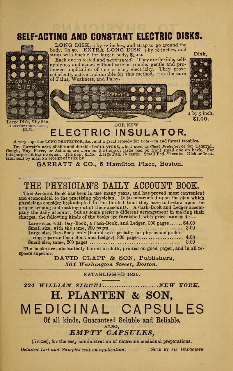 SELF-ACTING AND CONSTANT ELECTRIC DISKS. LONG DISK, 4 by 12 inches, and strap to go around the body, $3.50. EXTRA LONG DISK, 4 by 18 inches, and strap with buckle for larger body, $5.00. Each one is tested and warranted. They are flexible, self- applying, and make, without care or trouble, gentle and pro- longed application of fine primary electricity. They prove sufficiently active and durable for this method,—in the cure of Pains, Weakness, and Palsy. Disk, Large Disk, 5 by 8 in. BESTformost cases, $2.50. 2 by 5 inch, $1.00. OUE NHW ELECTRIC INSULATOR. A very superior LTJNG PBOTECTOK, &c., and a great remedy for Catarrah and throat troubles. Dr. Garratt'a neat, pliable and durable Insttlatoks, when used as Chest Protector, or for Catarrah, Cough, Hay Fever, or Asthma, are worn on the thorax; large pad on front, small one on back. For this purpose it has no equal. The pair, $1.25. Large Pad, 75 cents. Small Pad, 50 cents. Disk or Insu- lator sent by mail on receipt of price by GARRATT Sc CO., 6 Hamilton Place, Boston. THE PHYSICIAN'S DAILY ACCOUNT BOOK. This Account Book has been in use many years, and has proved most convenient and economical to the practising physician. It is constructed upon the plan which physicians consider best adapted to the limited time they have to bestow upon the proper keeping and making out of their accounts. A Cash-Book and Ledger accom- pany the daily account; but as some prefer a dififerent arrangement in making their charges, the following kinds of the books are furnished, with prices annexed : — Large size, with Day-Book, a Cash-Book, and Ledger, 300 pages $4.00 Small size, with the same, 200 pages 3.00 Large size, Day-Book only (bound up especially for physicians prefer- ring separate Cash-Book and Ledger), 300 pages 4.00 Small size, same, 200 pages 3.00 The books are substantially bound in cloth, printed on good paper, and in all re- spects superior. DAVID CLAPP & SON, Publishers, 564: Washington Street, Boston. ESTABLISHED 1836. 224 WIJLIjIAM STMEET NEW TOUK. H. PLANTEN & SON, MEDICINAL CAPSULES Of all kinds, Guaranteed Soluble and Eeliable. ALSO, EMJPTY CAPSULES, (5 sizes), for the easy administration of nauseous medicinal preparations. Detailed List and Samples sent on application. Sold by all Druggists.