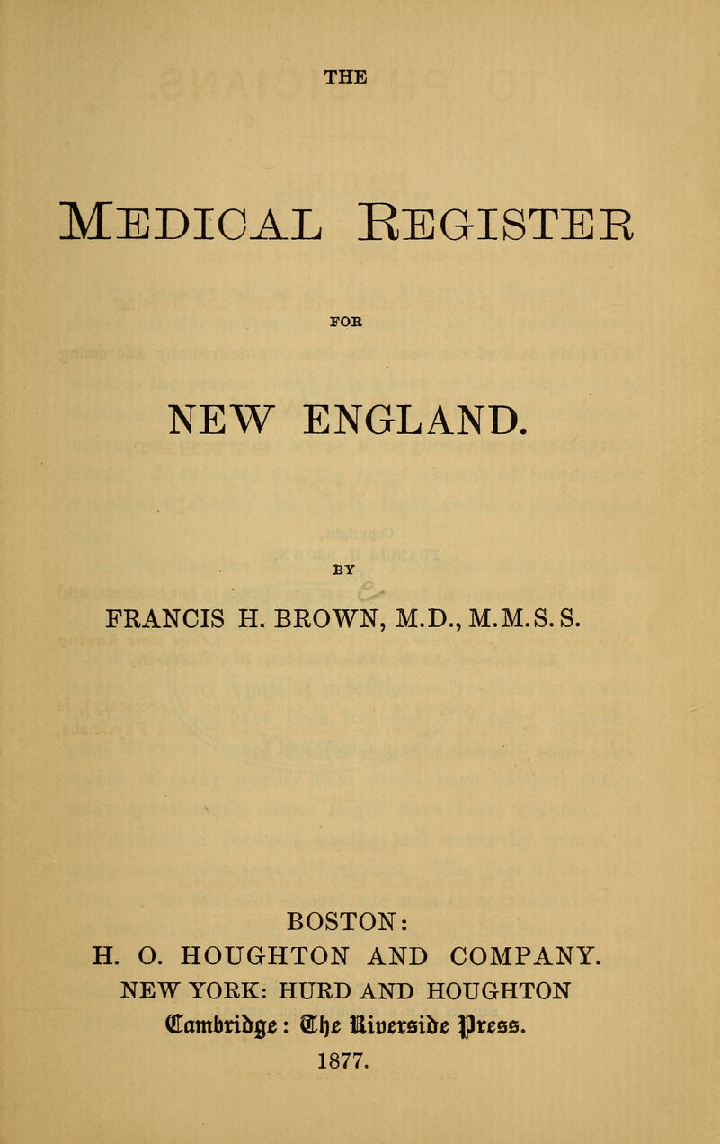 Medical Eegister FOR NEW ENGLAND. BY FRANCIS H. BROWN, M.D., M.M.S.S. BOSTON: H. O. HOUGHTON AND COMPANY. NEW YORK: HURD AND HOUGHTON QTambribge: ST!)^ l^wzxBihc |3res6. 1877.