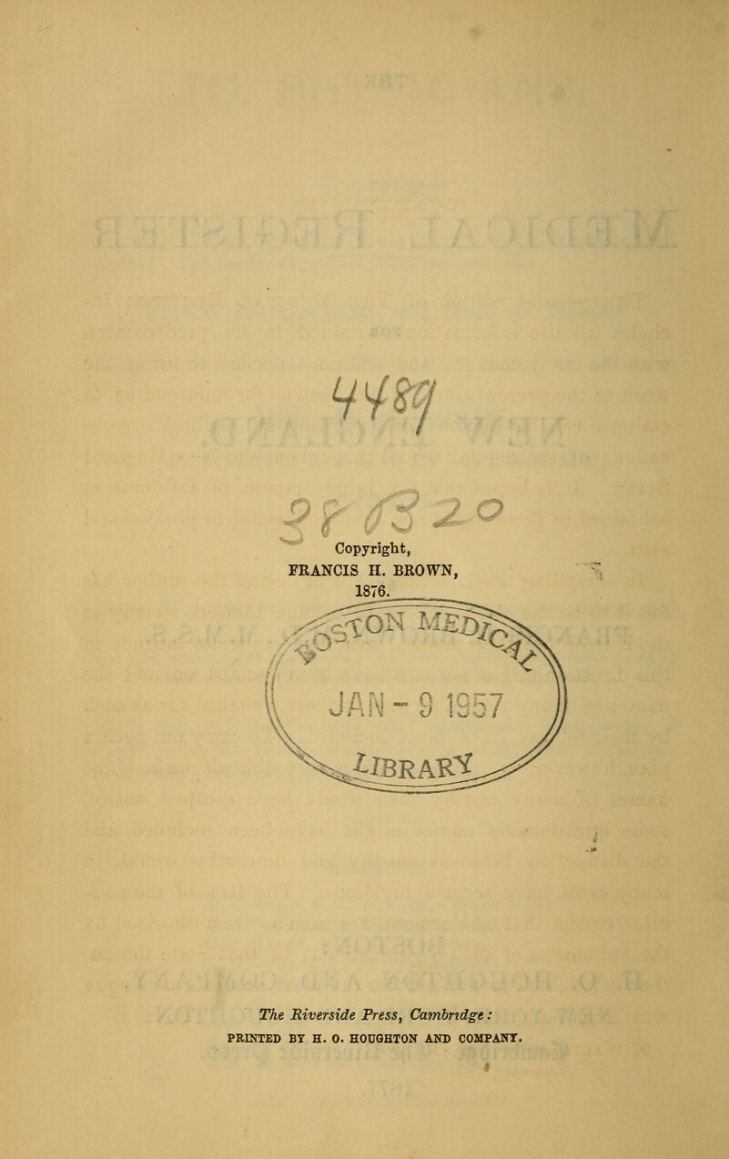 Lj^^i 9-r (f32.-o Copyright, FRANCIS H. BROWN, 1876. The Riverside Press, Cambridge: PRINTED BY H. 0. HODGHTON AND COMPANT.