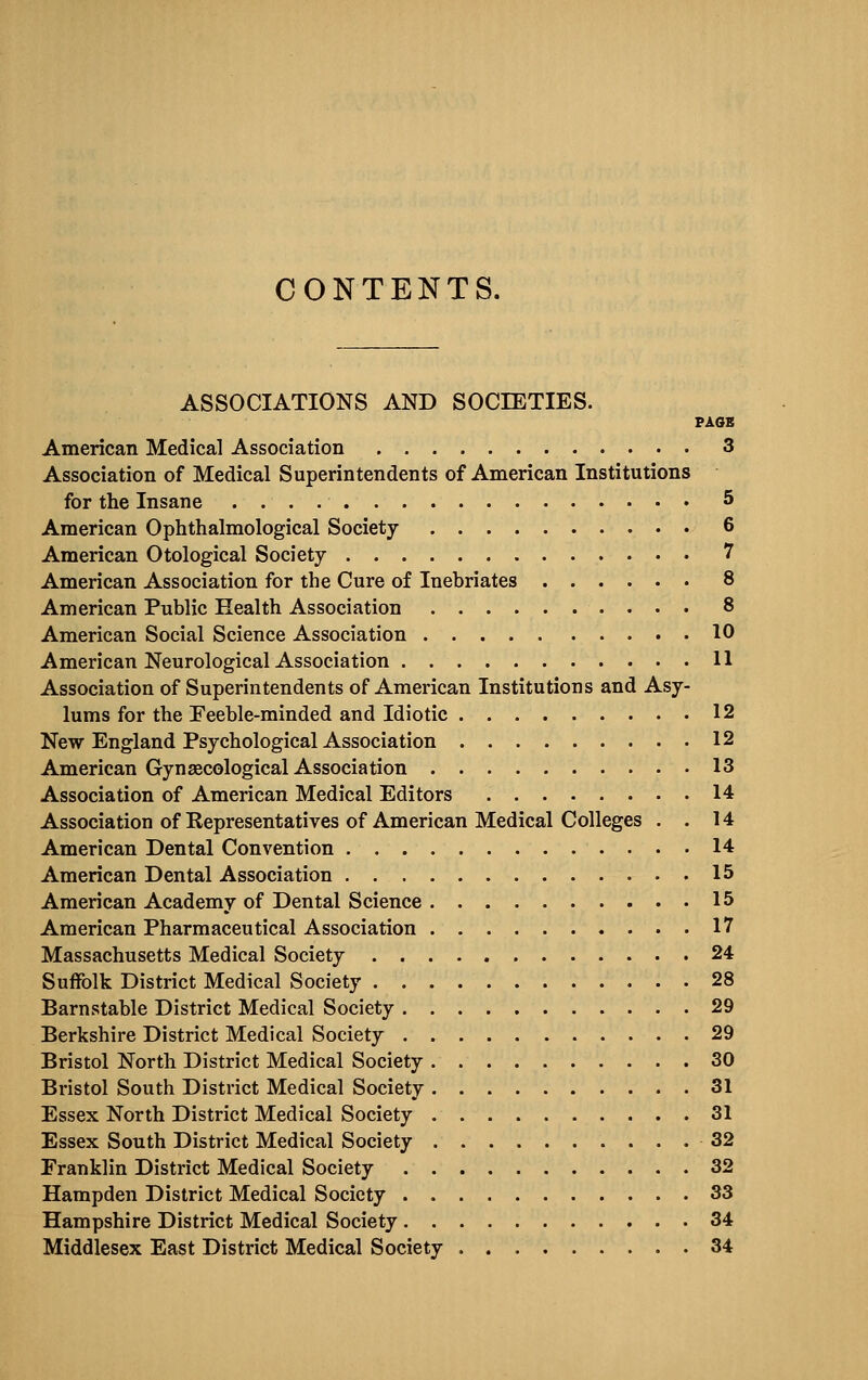 ASSOCIATIONS AND SOCIETIES. PAOS American Medical Association 3 Association of Medical Superintendents of American Institutions for the Insane 5 American Ophthalmological Society 6 American Otological Society 7 American Association for the Cure of Inebriates 8 American Public Health Association 8 American Social Science Association 10 American Neurological Association 11 Association of Superintendents of American Institutions and Asy- lums for the Feeble-minded and Idiotic 12 New England Psychological Association 12 American Gynaecological Association 13 Association of American Medical Editors 14 Association of Representatives of American Medical Colleges . . 14 American Dental Convention 14 American Dental Association 15 American Academy of Dental Science 15 American Pharmaceutical Association 17 Massachusetts Medical Society 24 Suffolk District Medical Society 28 Barnstable District Medical Society 29 Berkshire District Medical Society 29 Bristol North District Medical Society 30 Bristol South District Medical Society 31 Essex North District Medical Society 31 Essex South District Medical Society 32 Franklin District Medical Society 32 Hampden District Medical Society 33 Hampshire District Medical Society 34 Middlesex East District Medical Society 34