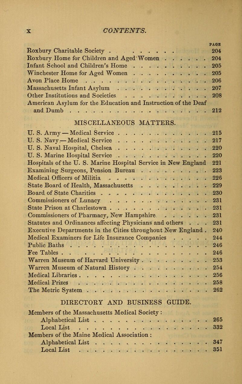 PAGE Roxbury Charitable Society . 204 Roxbuiy Home for Children and Aged'Women 204 Infant School and Children's Home 205 Winchester Home for Aged Women . 205 Avon Place Home 206 Massachusetts Infant Asylum 207 Other Institutions and Societies 208 American Asylum for the Education and Instruction of the Deaf and Dumb 212 MISCELLANEOUS MATTERS. U. S. Army — Medical Service 215 U. S. Navy —Medical Service 217 U. S. Naval Hospital, Chelsea 220 U. S. Marine Hospital Service 220 Hospitals of the U. S. Marine Hospital Service in New England 221 Examining Surgeons, Pension Bureau 223 Medical OflScers of Militia 226 State Board of Health, Massachusetts 229 Board of State Charities . 230 Commissioners of Lunacy 231 State Prison at Charlestown 231 Commissioners of Pharmacy, New Hampshire 231 Statutes and Ordinances affecting Physicians and others . . . 231 Executive Departments in the Cities throughout New England . 240 Medical Examiners for Life Insurance Companies 244 Public Baths 246 Fee Tables 246 Warren Museum of Harvard University 253 Warren Museum of Natural History 254 Medical Libraries 256 Medical Prizes 258 The Metric System 262 DIRECTORY AND BUSINESS GUIDE. Members of the Massachusetts Medical Society : Alphabetical List 265 Local List 332 Members of the Maine Medical Association : Alphabetical List 347 Local List 351