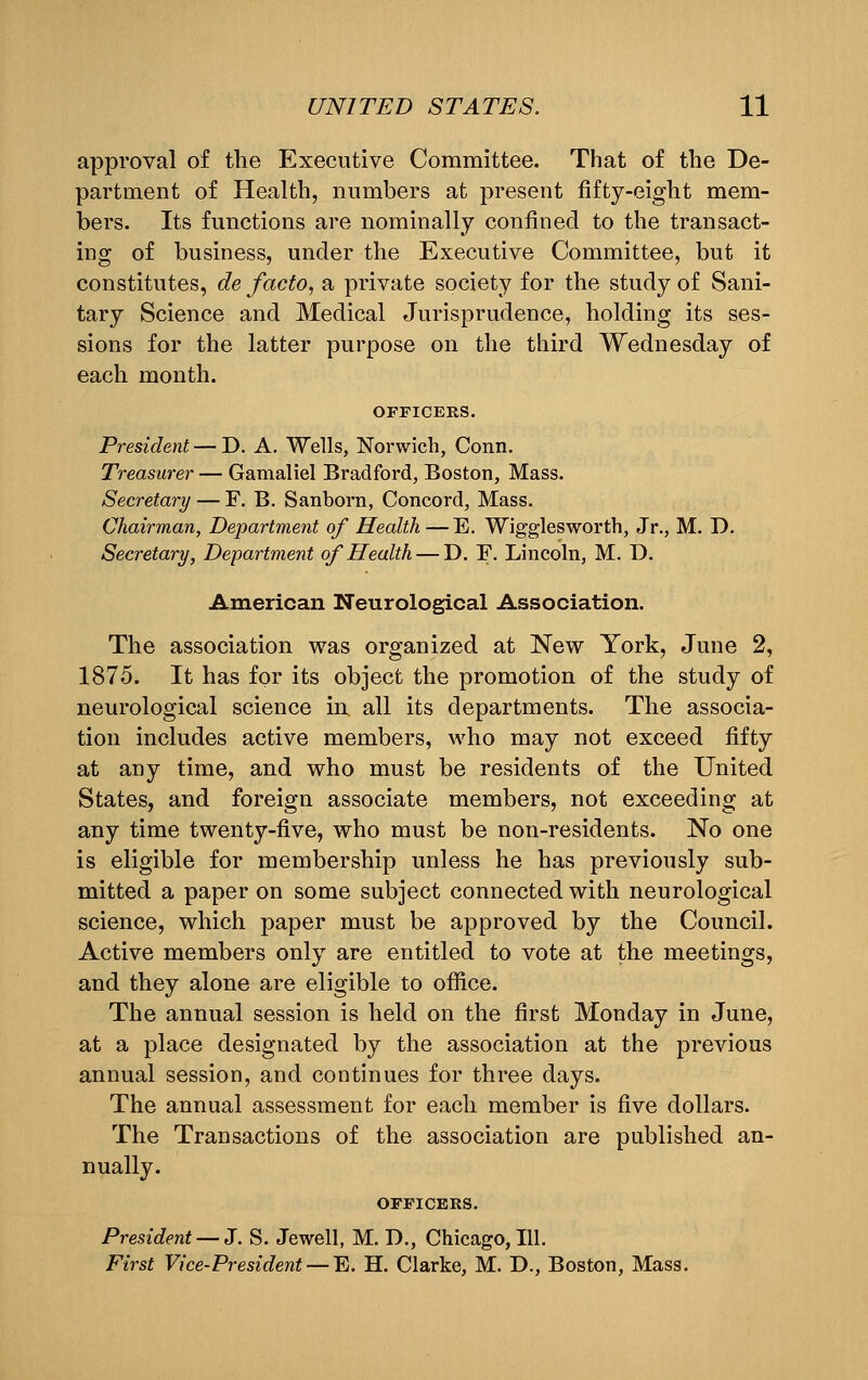 approval of the Executive Committee. That of the De- partment of Health, numbers at present fifty-eight mem- bers. Its functions are nominally confined to the transact- ing of business, under the Executive Committee, but it constitutes, de facto, a private society for the study of Sani- tary Science and Medical Jurisprudence, holding its ses- sions for the latter purpose on the third Wednesday of each month. OFFICERS. President — D. A. Wells, Norwich, Conn. Treasurer — Gamaliel Bradford, Boston, Mass. Secretary — F. B. Sanborn, Concord, Mass. Chairman, Department of Health —E. Wigglesworth, Jr., M. D. Secretary, Department of Health — D. F. Lincoln, M. D. American Neurological Association. The association was organized at New York, June 2, 1875. It has for its object the promotion of the study of neurological science in. all its departments. The associa- tion includes active members, who may not exceed fifty at any time, and who must be residents of the United States, and foreign associate members, not exceeding at any time twenty-five, who must be non-residents. No one is eligible for membership unless he has previously sub- mitted a paper on some subject connected with neurological science, which paper must be approved by the Council. Active members only are entitled to vote at the meetings, and they alone are eligible to office. The annual session is held on the first Monday in June, at a place designated by the association at the previous annual session, and continues for three days. The annual assessment for each member is five dollars. The Transactions of the association are published an- nually. OFFICERS. President — J. S. Jewell, M. D., Chicago, 111. First Vice-President — E. H. Clarke, M. D., Boston, Mass.