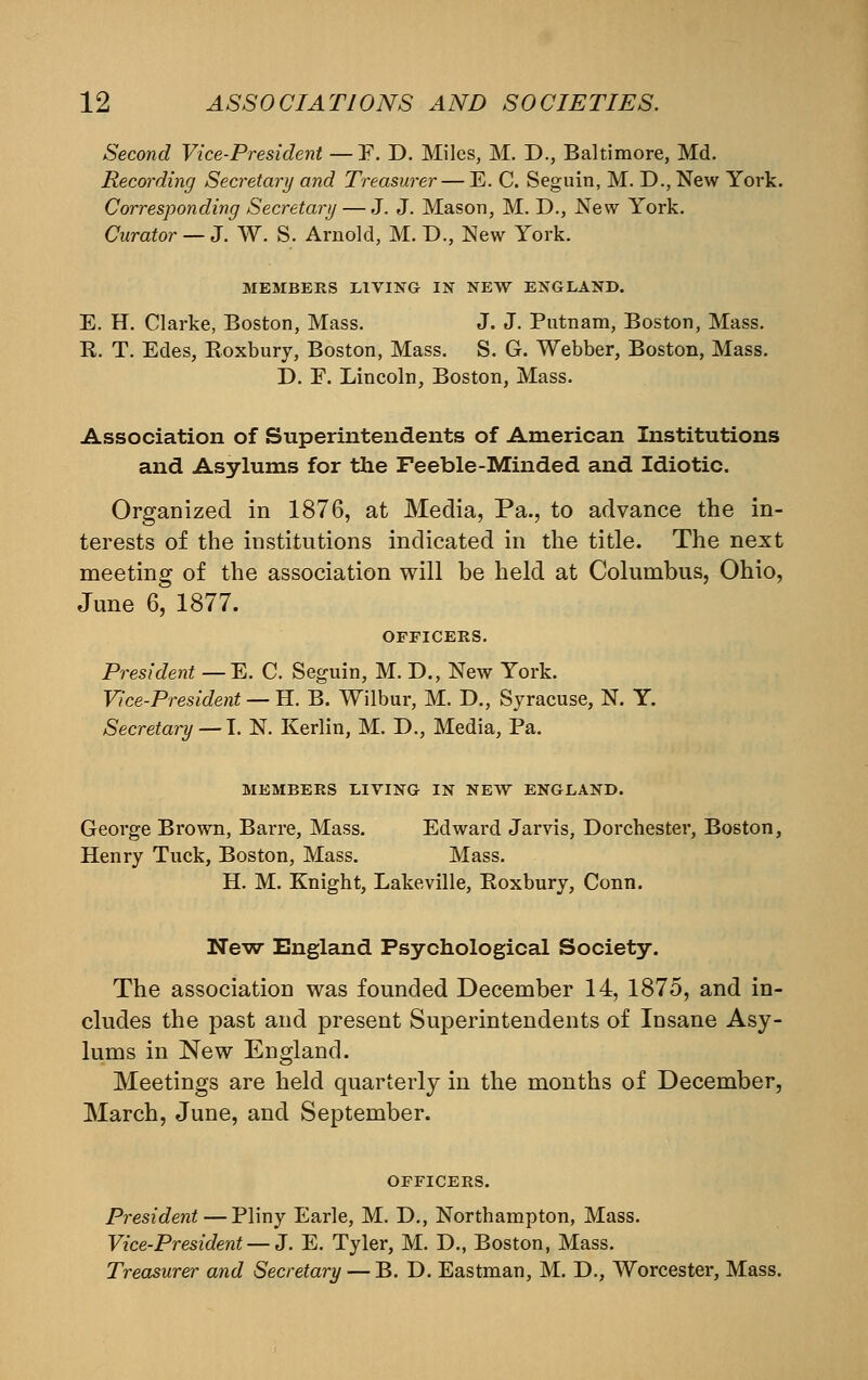 Second Vice-President — F. D. Miles, M. D., Baltimore, Md. Recording Secretary and Treasurer— E. C. Seguin, M. D., New York. Corresponding Secretary — J. J. Mason, M. D., New York. Curator — J. W. S. Arnold, M. D., New York. MEMBERS LIVING IN NEW ENGLAND. E. H. Clarke, Boston, Mass. J. J. Putnam, Boston, Mass. R. T. Edes, Roxbury, Boston, Mass, S. G. Webber, Boston, Mass. D. F. Lincoln, Boston, Mass. Association of Superintendents of American Institutions and Asylums for the Feeble-Minded and Idiotic. Organized in 1876, at Media, Pa., to advance the in- terests of the institutions indicated in the title. The next meeting of the association will be held at Columbus, Ohio, June 6, 1877. OFFICERS. President —E. C. Seguin, M. D., New York. Vice-President — H. B. Wilbur, M. D., Syracuse, N. Y. Secretary — \. N. Kerlin, M. D., Media, Pa. MEMBERS LIVING IN NEW ENGLAND. George Brown, Barre, Mass. Edward Jarvis, Dorchester, Boston, Henry Tuck, Boston, Mass. Mass. H. M. Knight, Lakeville, Roxbury, Conn. New England Psychological Society. The association was founded December 14, 1875, and in- cludes the past and present Superintendents of Insane Asy- lums in New England. Meetings are held quarterly in the months of December, March, June, and September. OFFICERS. President — Pliny Earle, M. D., Northampton, Mass. Vice-President — Z. E. Tyler, M. D., Boston, Mass. Treasurer and Secretary — B. D. Eastman, M. D., Worcester, Mass.