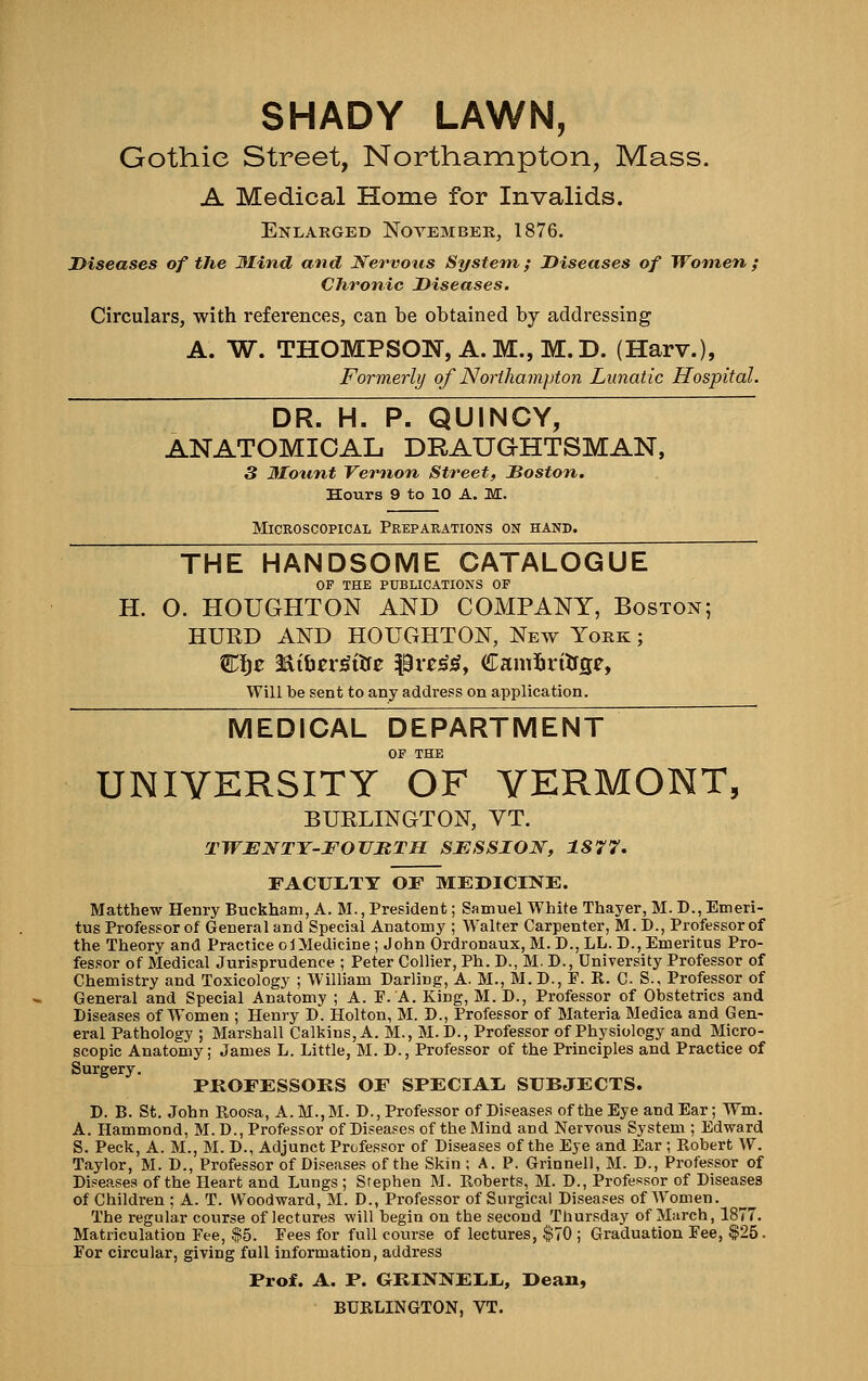 SHADY LAWN, Gothic Street, Northampton, Mass. A Medical Home for Invalids. Enlarged November, 1876. Diseases of the Mind and Nervous System; Diseases of Women f CJironic Diseases. Circulars, with references, can be obtained by addressing A. W. THOMPSON, A.M., M.D. (Harv.), Form.erly of Noiihampton Lunatic Hospital. DR. H. P. QUINCY, ANATOMICAL DRAUGHTSMAN, 3 3Io%int Vernon Street, Doston. Hours 9 to 10 A. M. Microscopical Preparations on hand. THE HANDSOME CATALOGUE OP THE PUBLICATIONS OF H. O. HOUGHTON AND COMPANY, Boston; HUKD AND HOUGHTON, New York ; €^i)C d^ibtr^iHt 3^vc^^y Camliritfge, Will be sent to any address on application. MEDICAL DEPARTMENT OF THE UNIVERSITY OF VERMONT, BURLINGTON, VT. TWENTY-FOTIMTH SESSION, 1877. FACULTY or MEDICINE. Matthew Henry Buckham, A. M., President; Samuel White Thayer, M. D., Emeri- tus Professor of General and Special Anatomy ; Walter Carpenter, M. D., Professor of the Theory and Practice ol Medicine; John Ordronaux, M. D., LL. D., Emeritus Pro- fessor of Medical Jurisprudence ; Peter Collier, Ph. D., M. D., University Professor of Chemistry and Toxicology ; William Darling, A. M., M. D., F. R. C- S., Professor of General and Special Anatomy ; A. F.'A. King, M. D., Professor of Obstetrics and Diseases of Women ; Henry D. Holton, M. D., Professor of Materia Medica and Gen- eral Pathology ; Marshall Calkins, A. M., M. D., Professor of Physiology and Micro- scopic Anatomy; James L. Little, M. D., Professor of the Principles and Practice of Surgery. PKOFESSOKS OF SPECIAI. SUBJECTS. D. B. St. John Roosa, A.M.,M. D., Professor of Diseases of the Eye and Ear; Wm. A. Hammond, M.D., Professor of Diseases of the Blind and Nervous System ; Edward S. Peck, A. M., M. D., Adjunct Professor of Diseases of the Eye and Ear ; Robert W. Taylor, M. D., Professor of Diseases of the Skin ; A. P. Grinnell, M. D., Professor of Diseases of the Heart and Lungs ; Stephen M. Roberts, M. D., Professor of Diseases of Children ; A. T. Woodward, M. D., Professor of Surgical Diseases of Women. The regular course of lectures will begin on the second Thursday of March, 1877. Matriculation Fee, $5. Fees for full course of lectures, $70 ; Graduation Fee, $25. For circular, giving full information, address Prof. A. P. GKINNEI.L,, Dean, BURLINGTON, VT.