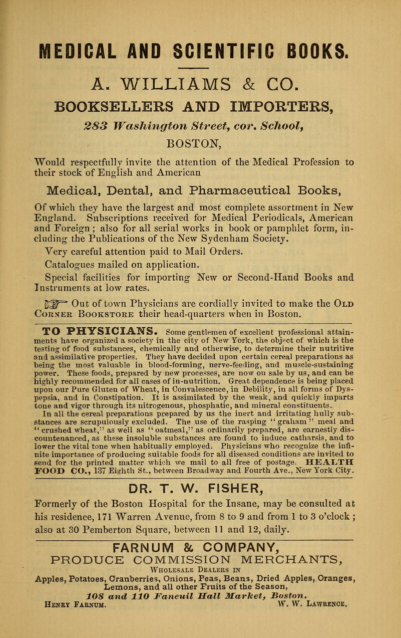 EDICAL AND SCIENTIFIC BOOKS. A. WILLIAMS & CO. BOOKSELLERS AND IMPORTERS, 283 Washington Street, cor. School, BOSTON, Would respectfully invite the attention of the Medical Profession to their stock of English and American Medical, Dental, and Pharmaceutical Books, Of which they have the largest and most complete assortment in New England. Subscriptions received for Medical Periodicals, American and Foreign ; also for all serial works in book or pamphlet form, in- cluding the Publications of the New Sydenham Society. Very careful attention paid to Mail Orders. Catalogues mailed on application. Special facilities for importing New or Second-Hand Books and Instruments at low rates. ^^^ Out of town Physicians are cordially invited to make the Old CoK.VER Bookstore their head-quarters when in Boston. TO PHYSICliLK'S. Some gentlemen of excellent professional attain- ments have organized a society in the city of New York, the objpct of which is the testing of food substances, chemically and otherwise, to determine their nutritive and assimilative properties. They have decided upon certain cereal preparations as being the most valuable in blood-forming, nerve-feeding, and muscle-sustaining power. These foods, prepared by new processes, are now on sale by us, and can be highly recommended for all cases of in-nutrition. Great dependence is being placed upon our Pure Gluten of Wheat, in Convalescence, in Debility, in all forms of Dys- pepsia, and in Constipation. It is assimilated by the weak, and quickly imparts tone and vigor through its nitrogenous, phosphatic, and mineral constituents. In all the cereal preparations prepared by us the inert and irritating huUy sub- stances are scrupulously excluded. The use of the rasping graham meal and  crushed wheat, as well as oatmeal, as ordinarily prepared, are earnestly dis- countenanced, as these insoluble substances are found to induce catharsis, and to lower the vital tone when habitually employed; Physicians who recognize the infi- nite importance of producing suitable foods for all diseased conditions are invited to send for the printed matter which we mail to all free of postage. HEA11.TH FOOD CO., 137 Eighth St., between Broadway and Fourth Ave., New York City. DR. T. W. FISHER, Formerly of the Boston Hospital for the Insane, may be consulted at his residence, 171 Warren Avenue, from 8 to 9 and from 1 to 3 o'clock ; also at 30 Peraberton Square, between 11 and 12, daily. FARNUM & COMPANY, PRODUCE COMMISSION MERCHANTS, Wholesale Dealers in Apples, Potatoes, Cranberries, Onions, Peas, Beans, Dried Apples, Oranges, Lemons, and all other Fruits of the Season, lOS and 110 Faneuil Sail Market, Boston. Henry Faknum. W. W. Lawrence.