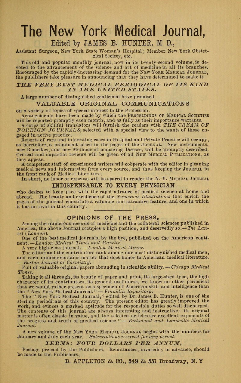 The New York Medical Journal, Edited by JAMES B. HTJNTEE, M D., Assistant Surgeon, New York State Woman's Hospital ; Member New York Obstet- rical Society, etc. This old and popular monthly journal, now in its twenty-second volume, is de- voted to the advancement of the science and art of medicine in all its branches. Encouraged by the rapidly-increasing demand for the New York Medical Journal, the publishers take pleasure in announcing that they have determined to make it THE rJEKT BJEST MJEDICAL rJEMIODICAL OF ITS KIND IN TMJb: UNITED STATES. A large number of distinguished gentlemen have promised VALUABLE ORIGUSTAL COMMUNICATIONS on a variety of topics of special interest to the Profession. Arrangements have been made by which the Proceedings of Medical Societies •will be reported promptly each month, and as fully as their importance warrants. A corps of skillful translators will furnish the readers with THE CREAM OF FOREIGN JOURNALS, selected with a special view to the wants of those en- gaged in active practice. Reports of rare and interesting cases in Hospital and Private Practice will occupy, as heretofore, a prominent place in the pages of the Journal. New instruments, new Remedies, and new Methods of managing Disease, will be promptly described. Critical and impartial reviews will be giveu of all New Medical Pijblications, as they appear. A competent staff of experienced writers will cooperate with the editor in gleaning medical news and information from every source, and thus keeping the Journal in the front rank of Medical Literature. In short, no labor or expense will be spared to render the N. Y. Medical Journal INDISPENSABLE TO EVERY PHYSICIAN who desires to keep pace with the rapid advance of medical science at home and abroad. The beauty and excellence of the Numerous Illustrations that enrich the pages of the journal constitute a valuable and attractive feature, and one in which it has no rival in this country. OPINIONS OF THE PRESS, Among the numerous records of medicine and the collateral sciences published in America, the above Journal occupies a high position, and deservedly so.— The Lan- cet {London). One of the best medical journals, by the bye, published on the American conti- nent.—London Medical Times and Gazette. A very high-class journal. —London Medical Mirror. The editor and the contributors rank among our most distinguished medical men, and each number contains matter that does honor to American medical literature. — Bo.$ton Journal of Chemistry. Pull of valuable original papers abounding in scientific ability. — Chicago Medical Times. Taking it all through, its beauty of paper and print, its large-sized type, the high character of its contributors, its general usefulness, we know no other periodical that we would rather present as a specimen of American skill and intelligence than the  New York Medical Journal. — Franklin Repository. The  New York Medical Journal, edited by Dr. .James B. Hunter, is one of the sterling periodicals of this country. The present editor has greatly improved the work, and evinces a marked aptitude for the responsible duties so well discharged. The contents of this journal are always interesting and instructive ; its original matter is often classic in value, and the selected articles are excellent exponents of the progress and truth of medical science. — Richmond and Louisville Medical Journal. A new volume of the New York Medical .Tournal begins with the numbers for January and July each year. Subscriptions received for any period. TERMS: FOJTR DOLIAItS FEB, ANNUM, Postage prepaid by the Publishers. Remittances, invariably in advance, should be made to the Publishers, D. APPLETON &o CO., 649 &o 651 Broadway, N. Y