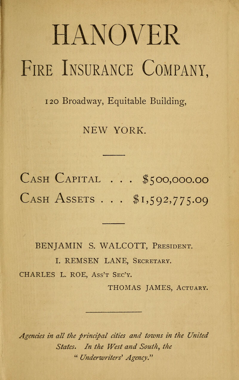 HANOVER Fire Insurance Company, 120 Broadway, Equitable Building, NEW YORK. Cash Capital . . . $500,000.00 Cash Assets . . . $1,592,775.09 BENJAMIN S. WALCOTT, President. I. REMSEN LANE, Secretary. CHARLES L. ROE, Ass't Sec'y. THOMAS JAMES, Actuary. Agencies in all the principal cities and towns in the United States. In the West and Souths the  Ujiderwriters^ Agency.^^