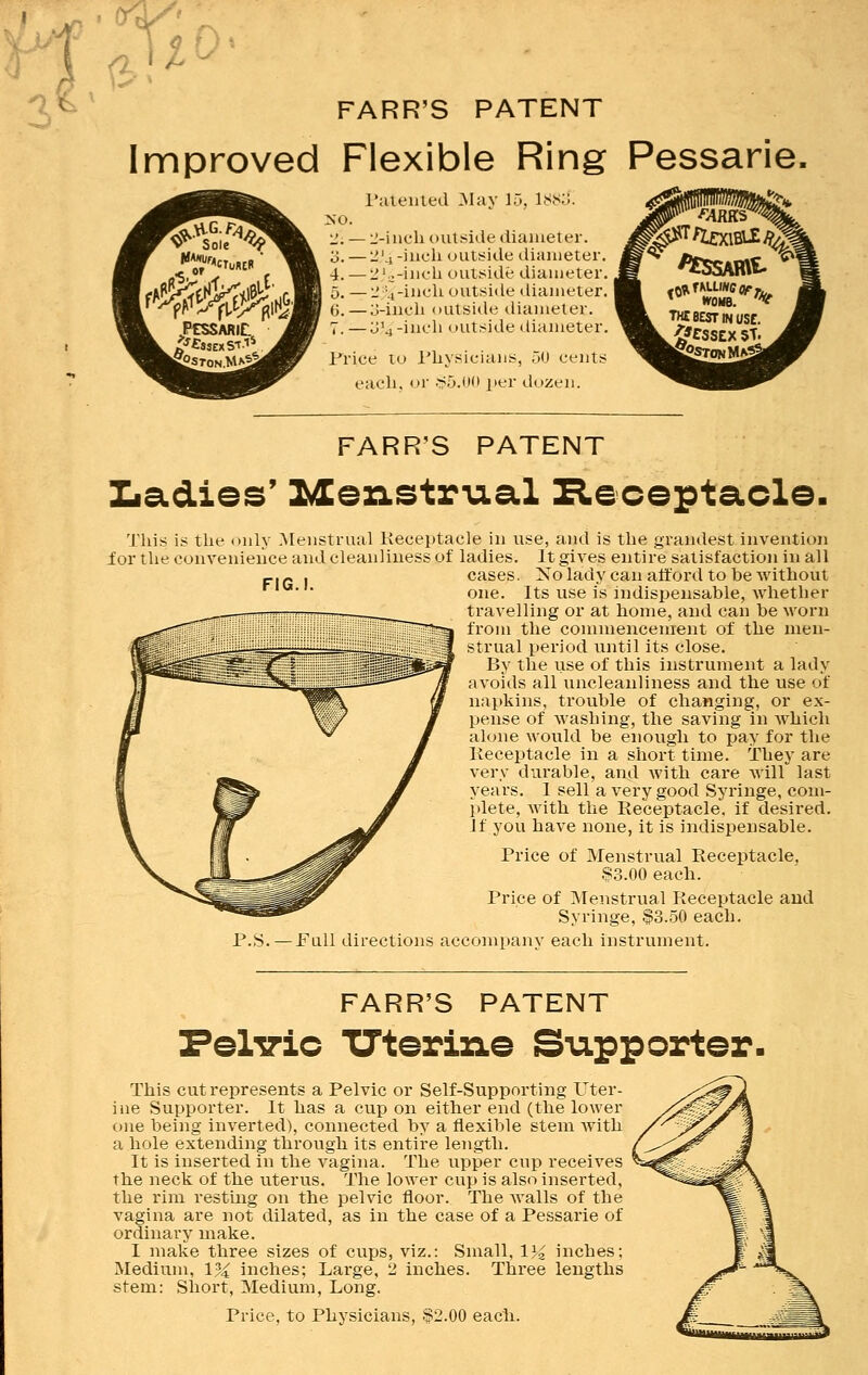 FARR'S PATENT Improved Flexible Ring Pessarie, Patented May 15, 188& 2-inch outside diameter. ■ 2J4 -inch outside diameter. 233-inch outside diameter. 2%-inch outside diameter. 3-inch outside diameter, u'j-incli outside diameter. Price to Physicians, 50 cents each, or §5.00 per dozen. fAimr TH£ BEST IN USE. #CSSEX 5T. FARR'S PATENT Ladies' Menstrual Receptacle. FIG.!. This is the only Menstrual Receptacle in use, and is the grandest invention ior the convenience and cleanliness of ladies. It gives entire satisfaction in all cases. No lady can afford to be without one. Its use is indispensable, whether travelling or at home, and can be worn from the commencement of the men- strual period until its close. By the use of this instrument a lady avoids all uncleanliness and the use of napkins, trouble of changing, or ex- pense of washing, the saving in which alone would be enough to pay for the Receptacle in a short time. They are very durable, and with care will last years. 1 sell a very good Syringe, com- plete, with the Receptacle, if desired. If you have none, it is indispensable. Price of Menstrual Receptacle, $3.00 each. P.S. Price of Menstrual Receptacle and Syringe, $3.50 each. Full directions accompany each instrument. FARR'S PATENT Pelvic Uterine Suppcrter. This cut represents a Pelvic or Self-Supporting Uter- ine Supporter. It has a cup on either end (the lower one being inverted), connected by a flexible stem with a hole extending through its entire length. It is inserted in the vagina. The upper cup receives the neck of the uterus. The lower cup is also inserted, the rim resting on the pelvic floor. The walls of the vagina are not dilated, as in the case of a Pessarie of ordinary make. I make three sizes of cups, viz.: Small, 1% inches; Medium, 1% inches; Large, 2 inches. Three lengths stem: Short, Medium, Long. Price, to Physicians, $2.00 each.