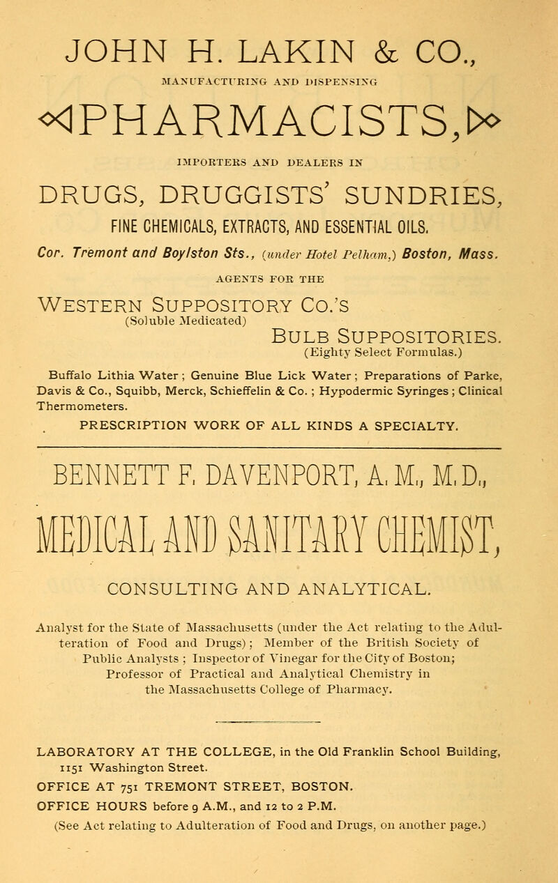 JOHN H. LAKIN & CO., MANUFACTURING AND DISPENSING ^'PHARMACISTS;** IMPORTERS AND DEALERS IN DRUGS, DRUGGISTS' SUNDRIES, FINE CHEMICALS, EXTRACTS, AND ESSENTIAL OILS. Cor. Tremont and Boylston Sts., {under Hotel Pelham,) Boston, Mass. AGENTS FOR THE Western Suppository Co.'s (Soluble Medicated) Bulb Suppositories. (Eighty Select Formulas.) Buffalo Lithia Water ; Genuine Blue Lick Water; Preparations of Parke, Davis & Co., Squibb, Merck, Schieffelin & Co. ; Hypodermic Syringes; Clinical Thermometers. PRESCRIPTION WORK OF ALL KINDS A SPECIALTY. BENNETT F, DAVENPORT, A.M., M.D., •i U P iTARY [MW, CONSULTING AND ANALYTICAL. Analyst for the State of Massachusetts (under the Act relating to the Adul- teration of Food and Drugs); Member of the British Society of Public Analysts ; Inspector of Vinegar for the City of Boston; Professor of Practical and Analytical Chemistry in the Massachusetts College of Pharmacy. LABORATORY AT THE COLLEGE, in the Old Franklin School Building, 1151 Washington Street. OFFICE AT 751 TREMONT STREET, BOSTON. OFFICE HOURS before 9 A.M., and 12 to 2 P.M. (See Act relating to Adulteration of Food and Drugs, on another page.)