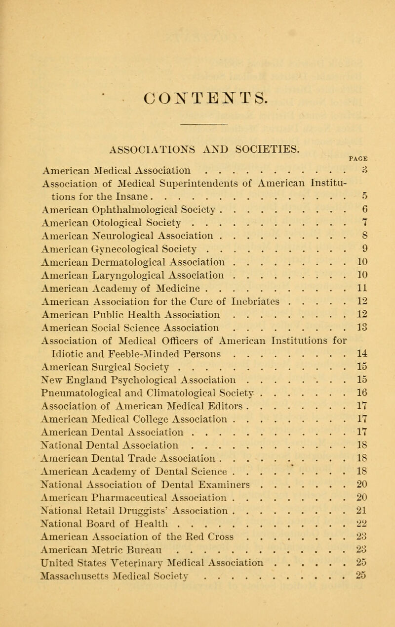 CONTEXTS. ASSOCIATIONS AND SOCIETIES. PAGE American Medical Association 3 Association of Medical Superintendents of American Institu- tions for the Insane 5 American Oplithalmological Society 6 American Otological Society 7 American Neurological Association 8 American Gynecological Society 9 American Dermatological Association 10 American Laryngological Association 10 American Academy of Medicine 11 American Association for the Cure of Inebriates 12 American Public Health Association 12 American Social Science Association 13 Association of Medical Officers of American Institutions for Idiotic and Feeble-Minded Persons 14 American Surgical Society 15 New England Psychological Association 15 Pneumatological and Climatological Society 16 Association of American Medical Editors 17 American Medical College Association 17 American Dental Association 17 National Dental Association 18 American Dental Trade Association 18 American Academy of Dental Science 18 National Association of Dental Examiners 20 American Pharmaceutical Association 20 National Ptetail Druggists' Association 21 National Board of Health 22 American Association of the Red Cross 23 American Metric Bureau 23 United States Veterinary Medical Association 25 Massachusetts Medical Society 25