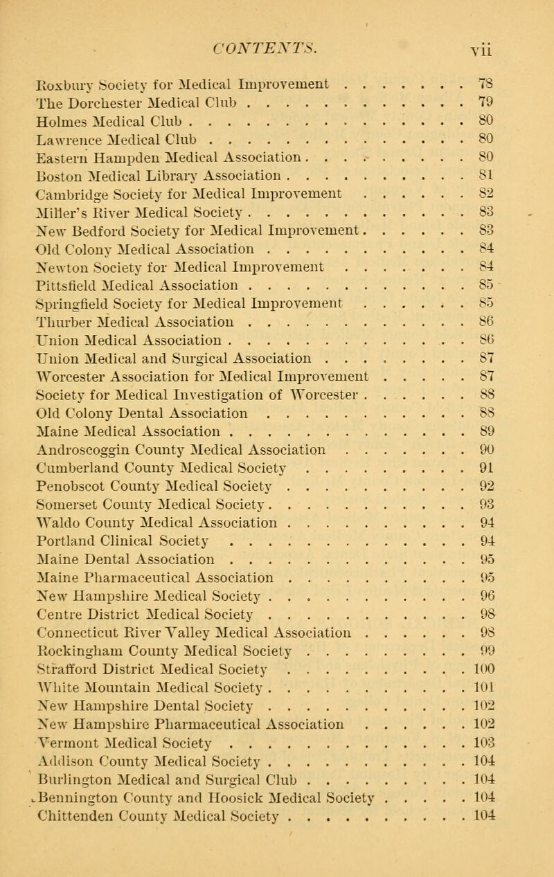 Boxbury Society for Medical Improvement 78 The Dorchester Medical Club 79 Holmes Medical Club 80 Lawrence Medical Club 80 Eastern Hampden Medical Association 80 Boston Medical Library Association 81 Cambridge Society for Medical Improvement 82 Miller's River Medical Society 83 New Bedford Society for Medical Improvement 83 Old Colony Medical Association 84 Newton Society for Medical Improvement ....... 84 Pittsfield Medical Association 85 Springfield Society for Medical Improvement 85 Thurber Medical Association 86 Union Medical Association . 86 Union Medical and Surgical Association ........ 87 Worcester Association for Medical Improvement 87 Society for Medical Investigation of Worcester 88 Old Colony Dental Association 88 Maine Medical Association 89 Androscoggin County Medical Association 90 Cumberland County Medical Society 91 Penobscot County Medical Society 92 Somerset County Medical Society 93 Waldo County Medical Association 94 Portland Clinical Society 94 Maine Dental Association 95 Maine Pharmaceutical Association 95 New Hampshire Medical Society 96 Centre District Medical Society 9S Connecticut River Valley Medical Association 98 Rockingham County Medical Society 99 Strafford District Medical Society 100 White Mountain Medical Society 101 New Hampshire Dental Society 102 Xew Hampshire Pharmaceutical Association 102 Vermont Medical Society 103 Addison County Medical Society 104 Burlington Medical and Surgical Club 104 ^ Bennington County and Hoosick Medical Society 104 Chittenden County Medical Society 104