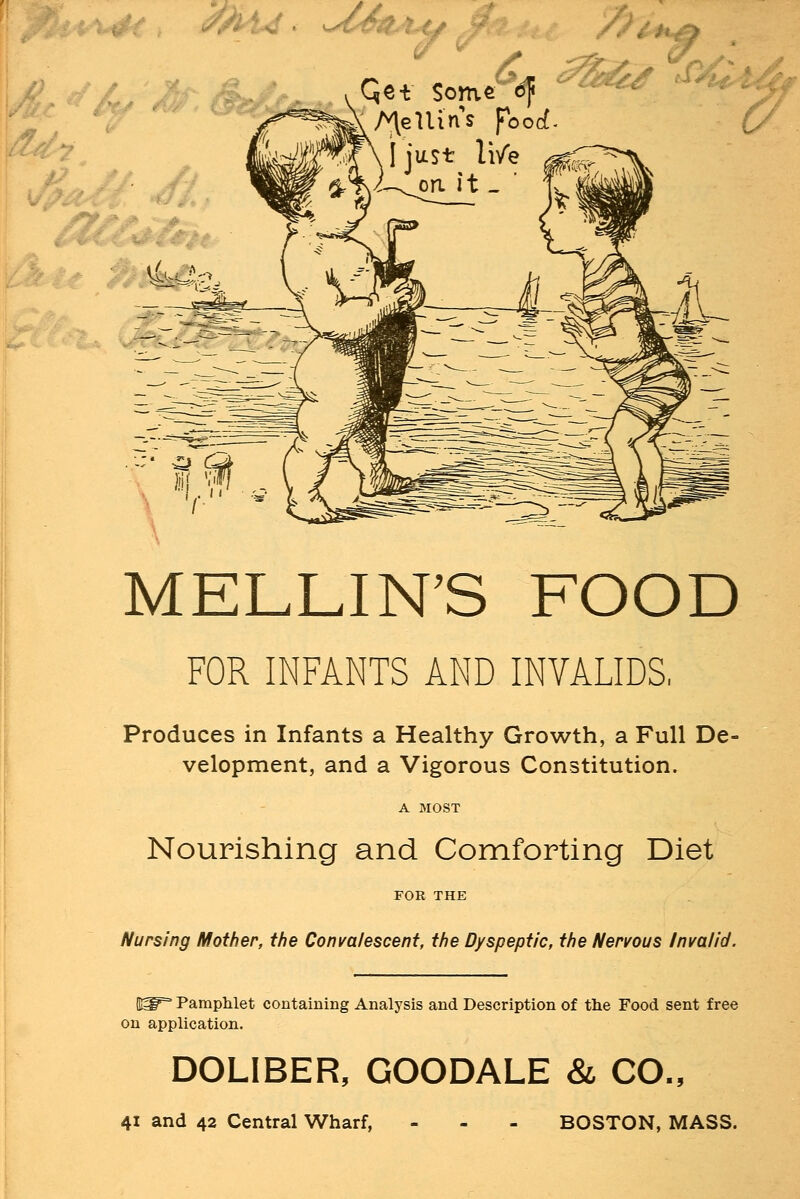 Qe* Sonv/etf ^^ >P/tll4j MELON'S FOOD FOR INFANTS AND INVALIDS, Produces in Infants a Healthy Growth, a Full De- velopment, and a Vigorous Constitution. A MOST Nourishing and Comforting Diet FOR THE Nursing Mother, the Convalescent, the Dyspeptic, the Nervous Invalid. Bg^ Pamphlet containing Analysis and Description of the Food sent free on application. DOLIBER, GOODALE & CO., 41 and 42 Central Wharf, BOSTON, MASS.