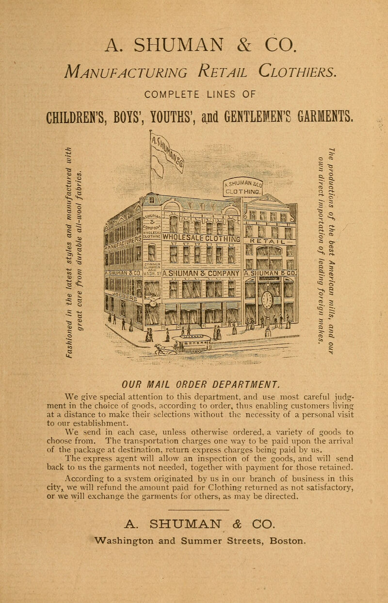 A. SHUMAN & CO. Manufacturing Retail Clothiers. COMPLETE LINES OF CHILDREN'S YOUTHS', and GEKTLEMEN'S GARMENTS. « J3 s o c o S S £< S -a ^ ~ ft. §. 2 -r. « 2. 2 OUR MAIL ORDER DEPARTMENT. We give special attention to this department, and use most careful judg- ment in the choice of goods, according to order, thus enabling customers living at a distance to make their selections without the necessity of a personal visit to our establishment. We send in each case, unless otherwise ordered, a variety of goods to choose from. The transportation charges one way to be paid upon the arrival of the package at destination, return express charges being paid by us. The express agent will allow an inspection of the goods, and will send back to us the garments not needed, together with payment for those retained. According to a system originated by us in our branch of business in this city, we will refund the amount paid for Clothing returned as not satisfactory, or we will exchange the garments for others, as may be directed. A. SHUMAN & CO. Washington and Summer Streets, Boston.