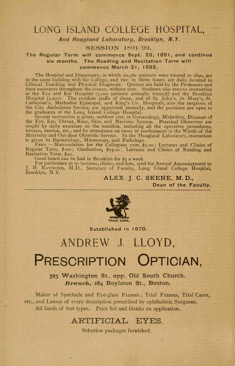 LONG ISLAND COLLEGE HOSPITAL, And Hoagland Laboratory, Brooklyn, N.Y. SESSION 1891-'93. The Regular Term will commence Sept. 23, 1891, and continue six months. The Reading and Recitation Term will commence March 21, 1892. The Hospital and Dispensary, in which 20,380 patients were treated in 1890, are in the same building with the College, and two to three hours are daily devoted to Clinical Teaching and Physical Diagnosis. Quizzes are held by the Professors and their assistants throughout the course, without cost. Students also receive instruction at the Eye and Ear Hospital (7,000 patients annually treated) and the Brooklyn Hospital (3,000). The resident staffs of these, and of St. John's, St. Mary's, St. Catherine's, Methodist Episcopal, and King's Co. Hospitals, also the surgeons of the City Ambulance Service, are appointed annually, and the positions are open to the graduates of the Long Island College Hospital. Special instruction is given, without cost, in Gynaecology, Midwifery, Diseases of the Eye, Ear, Throat, Nose, Skin, and Nervous System. Practical Obstetrics are taught by daily exercises on the manikin, including all the operative procedures, forceps, version, etc., and by attendance on cases of confinement in the Wards of the Maternity and Out-door Obstetric Service. In the Hoagland Laboratory, instruction is given in Bacteriology, Microscopy, and Pathology. Fees. — Matriculation for the Collegiate year, $5.00 ; Lectures and Clinics of Regular Term, $100; Graduation, $25.00; Lectures and Clinics of Reading and Recitation Term, $40. Good board can be had in Brooklyn for $5 a week. For particulars as to lectures, clinics, and fees, send for Annual Announcement to J. H. Raymond, M.D., Secretary of Faculty, Long Island College Hospital, Brooklyn, N.Y. ALEX. J. C. SKENE, M. D., Dean of the Faculty. TRADE MARK. Established in 1870. andrew j. lloyd, Prescription Optician, 323 Washington St., opp. Old South Church. Branch, 284 Boylston St., Boston. Maker of Spectacle and Eye-glass Frames; Trial Frames, Trial Cases, etc., and Lenses of every description prescribed by ophthalmic Surgeons. All kinds of test types. Price list and blanks on application. ARTIFICIAL EYES. Selection packages furnished.