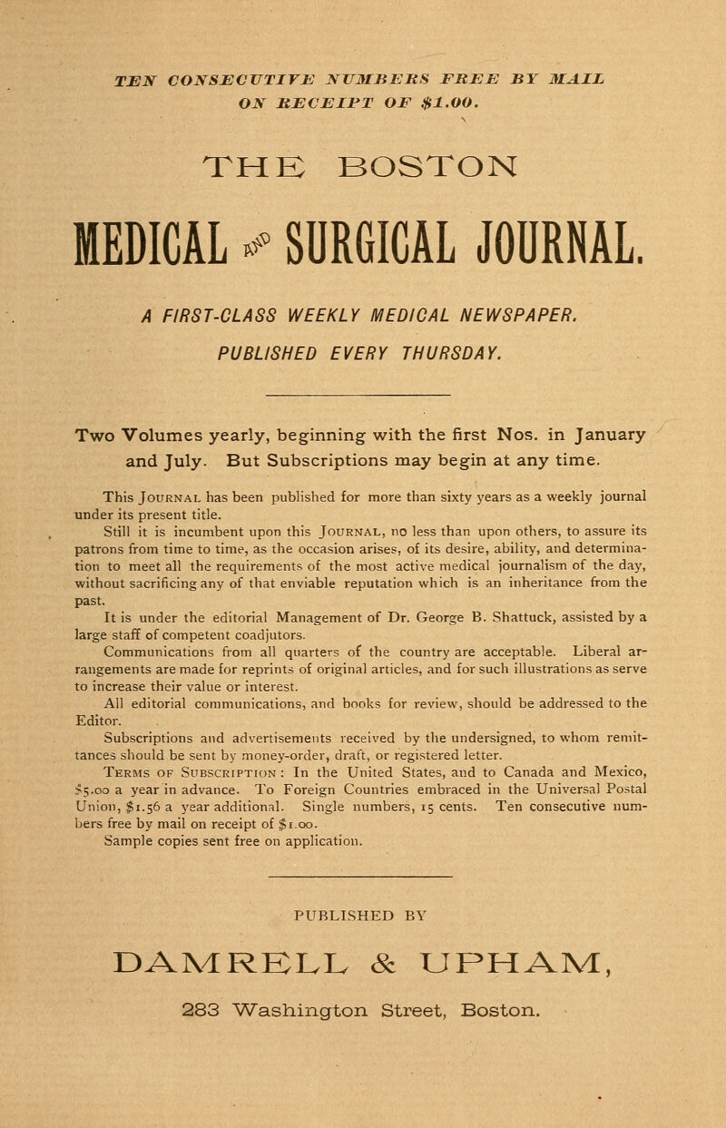 TEN CONSECUTIVE NUMBERS FREE BY MAIL ON JRECEIFT OF $1.00. THE BOSTON MEDICAL * SURGICAL JOURNAL. A FIRST-CLASS WEEKLY MEDICAL NEWSPAPER. PUBLISHED EVERY THURSDAY. Two Volumes yearly, beginning with the first Nos. in January and July. But Subscriptions may begin at any time. This Journal has been published for more than sixty years as a weekly journal under its present title. Still it is incumbent upon this Journal, no less than upon others, to assure its patrons from time to time, as the occasion arises, of its desire, ability, and determina- tion to meet all the requirements of the most active medical journalism of the day, without sacrificing any of that enviable reputation which is an inheritance from the past. It is under the editorial Management of Dr. George B. Shattuck, assisted by a large staff of competent coadjutors. Communications from all quarters of the country are acceptable. Liberal ar- rangements are made for reprints of original articles, and for such illustrations as serve to increase their value or interest. All editorial communications, and books for review, should be addressed to the Editor. Subscriptions and advertisements received by the undersigned, to whom remit- tances should be sent by money-order, draft, or registered letter. Terms of Subscription: In the United States, and to Canada and Mexico, >5-oo a year in advance. To Foreign Countries embraced in the Universal Postal Union, $1.56 a year additional. Single numbers, 15 cents. Ten consecutive num- bers free by mail on receipt of $1.00. Sample copies sent free on application. PUBLISHED BY DAMRELL & URHAM, 283 Washington Street, Boston.