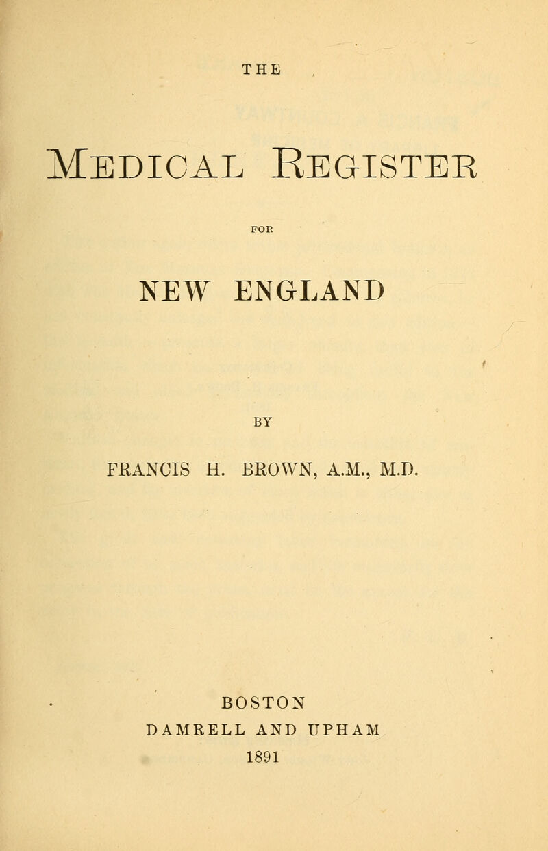 THE Medical Kegister FOR NEW ENGLAND BY FRANCIS H. BROWN, A.M., M.D. BOSTON DAMRELL AND UPHAM 1891