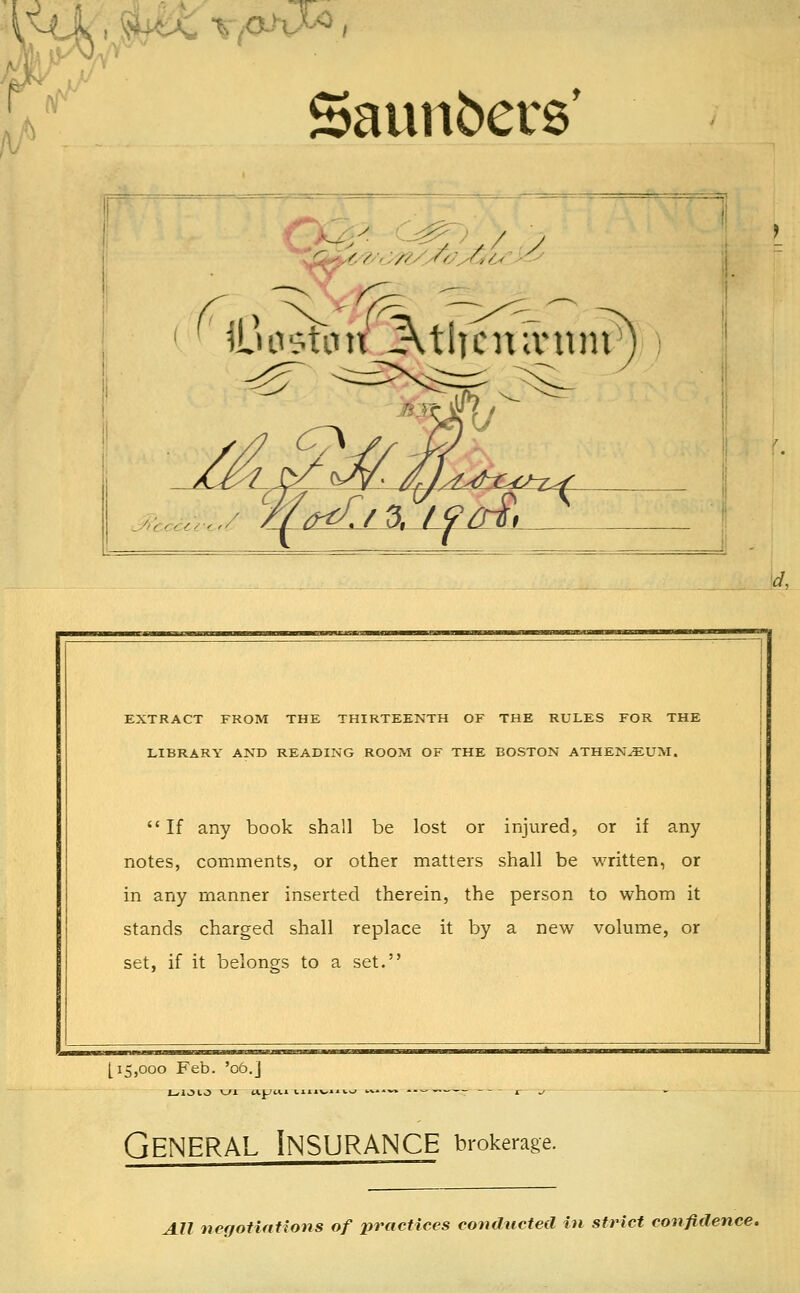 'A' r Saunbers' y ( cyi'ccccy< '< M<Ll2>. ti^ctz^ [15,000 Feb. '06.j - -- 1 EXTRACT FROM THE THIRTEENTH OF THE RULES FOR THE LIBRARY AND READING ROOM OF THE BOSTON ATHEN^UM. If any book shall be lost or injured, or if any notes, comments, or other matters shall be written, or in any manner inserted therein, the person to whom it stands charged shall replace it by a new volume, or set, if it belongs to a set. General Insurance brokerage. All negotinUons of practices conducted in strict confidence.