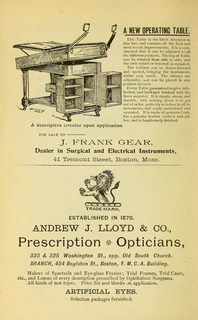 A NEW OPERATING TABLE. This Table is tlie latest invention in this line, and contains all the best and most recent improvements. It is so con- structed that it can be adjusted to all the different positions. The top of Table can be rotated from side to side, and the ends raised or lowered as required. The Cabinet can be drawn forward and opened, brin^jing the instruments within easy reach. The stirrups are adjustable, aud can be placed in any position desired. Every Table guaranteed to give satis- faction, and built and finished with the finest material. It is simple, strong and durable, with nothing about it to get out of order, perfectly noiseless in all its movements, and easily understood and operated. It is made of quartered oak, has a genuine leather cushion and pil- low, and is handsomely finished. FOR SALE BY J. KRANK GEAR, Dealer in Surgical and Electrical Instruments, 41 Tremont Steeet, Boston, Mass. TRADEMARK. ESTABLISHED IN 1870. ANDREW J. LLOYD & CO., Prescription ^^ Opticians, 328 & 325 Washington St, opp. Old South Church. BRANCH, 454 Boylston St., Boston, Y. M. C. A. Building. Makers of Spectacle and Eye-glass Frames; Trial Frames, Trial Cases, etc., and Lenses of every description prescribed by Ophthalmic Surgeons. All kinds of test types. Price list and blanks on application. ARTIFICIAL. EYES. Selection packages furnished.