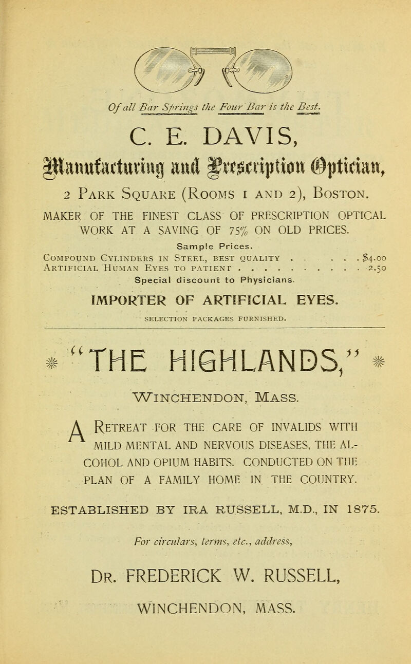 Of all Bar Springs the Four Bar is the Best. C. E. DAVIS, Panufactttviug and f itgii;vi|)ti0w #|rticiatt, 2 Park Square (Rooms i and 2), Boston. maker of the finest class of prescription optical work at a saving of 75% on old prices. Sample Prices. Compound Cylinders in Steel, best quality . . ... ^4.00 Artificial Human Eyes to patient 2.50 Special discount to Physicians. IMPORTER OF ARTIFICIAL EYES. selection packages furnished. ii -'/K^ THE HIGHLANDS/' WiNCHENDON, MASS. A Retreat for the care of invalids with MILD MENTAL AND NERVOUS DISEASES, THE AL- COHOL AND OPIUM HABITS. CONDUCTED ON THE PLAN OF A FAMILY HOME IN THE COUNTRY. ESTABLISHED BY IRA RUSSELL, M.D., IN 1875. For circulars, terms, etc., address. Dr. FREDERICK W. RUSSELL, WINCHENDON, MASS.