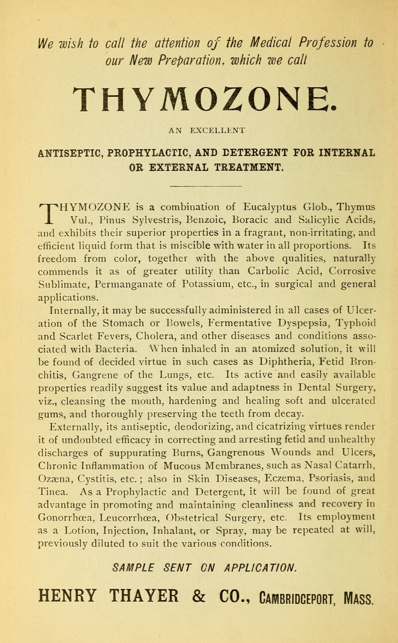 )Ne wish to call the attention of the Medical Profession to our New Preparation, which we call THYMOZONE. AN EXCELLENT ANTISEPTIC, PKOPHYLACTIC, AND DETERGENT FOR INTERNAL OR EXTERNAL TREATMENT. THYMOZONE is a combination of Eucalyptus Glob., Thymus Vul., Pinus Sylvestris, Benzoic, Boracic and Salicylic Acids, and exhibits their superior properties in a fragrant, non-irritating, and efficient liquid form that is miscible with water in all proportions. Its freedom from color, together with the above qualities, naturally commends it as of greater utility than Carbolic Acid, Corrosive Sublimate, Permanganate of Potassium, etc., in surgical and general applications. Internally, it may be successfully administered in all cases of Ulcer- ation of the Stomach or Bowels, Fermentative Dyspepsia, Typhoid and Scarlet Fevers, Cholera, and other diseases and conditions asso- ciated with Bacteria. When inhaled in an atomized solution, it will be found of decided virtue in such cases as Diphtheria, Fetid Bron- chitis, Gangrene of the Lungs, etc. Its active and easily available properties readily suggest its value and adaptness in Dental Surger}^ viz., cleansing the mouth, hardening and healing soft and ulcerated gums, and thoroughly preserving the teeth from decay. Externally, its antiseptic, deodorizing, and cicatrizing virtues render it of undoubted efficacy in correcting and arresting fetid and unhealthy discharges of suppurating Burns, Gangrenous Wounds and Ulcers, Chronic Inflammation of Mucous Membranes, such as Nasal Catarrh, Ozaena, Cystitis, etc.; also in Skin Diseases, Eczema, Psoriasis, and Tinea. As a Prophylactic and Detergent, it will be found of great advantage in promoting and maintaining cleanliness and recovery in Gonorrhcea, Leucorrhcea, Obstetrical Surgery, etc. Its employment as a Lotion, Injection, Inhalant, or Spray, may be repeated at will, previously diluted to suit the various conditions, SAMPLE SENT GN APPLICATION. HENRY THAYER & CO., Cambridceport, Mass.