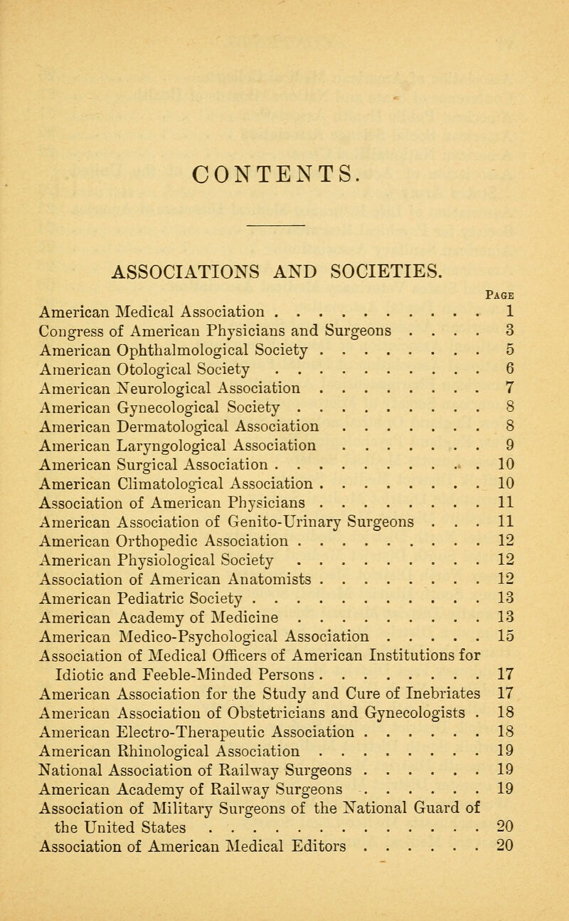 CONTENTS. ASSOCIATIONS AND SOCIETIES. Page American Medical Association 1 Congress of American Physicians and Surgeons .... 3 American Ophthalmological Society 5 American Otological Society 6 American iSTeurological Association 7 American Gynecological Society 8 American Dermatological Association 8 American Laryngological Association 9 American Surgical Association 10 American Climatological Association 10 Association of American Physicians 11 American Association of Genito-Urinary Surgeons ... 11 American Orthopedic Association 12 American Physiological Society 12 Association of American Anatomists 12 American Pediatric Society .13 American Academy of Medicine 13 American Medico-Psychological Association 15 Association of Medical Officers of American Institutions for Idiotic and Feeble-Minded Persons 17 American Association for the Study and Cure of Inebriates 17 American Association of Obstetricians and Gynecologists . 18 American Electro-Therapeutic Association 18 American Rhinological Association 19 National Association of Railway Surgeons 19 American Academy of Railway Surgeons 19 Association of Military Surgeons of the National Guard of the United States 20 Association of American Medical Editors 20