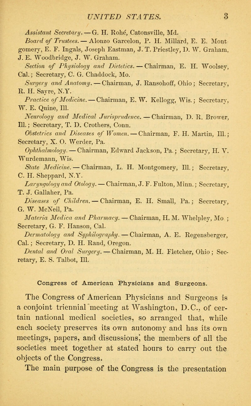 Assistant Secretary/.—G. H. Rolie, Catonsville, Md. Board of Trustees. — Alonzo Garcelon, P. H. Millard, E. E. Mont gomery, E. E, Ingals, Joseph Eastman, J. T. Priestley, D. W. Graham, J. E. Woodbridge, J. W. Graham. Section of Physiology and Dietetics.—Chairman, E. H. Woolsey, Cal.; Secretary, C. G. Chaddock, Mo. Surgery and Anatomy.—Chairman, J. Eansohoff, Ohio ; Secretary, K. H. Sayre, N.Y. Practice of Medicine. — Chairman, E. W. Kellogg, Wis.; Secretary, W. E. Quine, 111. Neurology and Medical Jurisprudence. — Chairman, D. R. Brower, 111.; Secretary, T. D. Crothers, Conn. Obstetrics and Diseases of Women. — Chairman, E. H. Martin, 111.; Secretary, X. O. Werder, Pa. Ophthalmology. —Chairman, Edward Jackson, Pa.; Secretary, H. V. Wurdemann, Wis. State Medicine. — Chairman, L. H. Montgomery, 111.; Secretary, C. H. Sheppard, N.Y. Laryngology and Otology. — Chairman, J. F. Fulton, Minn.; Secretary, T. J. Gallaher, Pa. Diseases of Children. — Chairman, E. H. Small, Pa.; Secretary, G. W. McNeil, Pa. Materia Medica and Pharmacy. — Chairman, H. M. Whelpley, Mo ; Secretary, G. F. Hanson, Cal. Dermatology and Syphilography. — Chairman, A. E. Regensberger, Cal.; Secretary, D. H. Rand, Oregon. Dental and Oral Surgery, — Chairman, M. H. Fletcher, Ohio; Sec- retary, E. S. Talbot, HI. Congress of American Physicians and Surgeons. The Congress of American Phj'sicians and Surgeons is a conjoint triennial meeting at Washington, D.C., of cer- tain national medical societies, so arranged that, while each society preserves its own autonomy and has its own meetings, papers, and discussions^ the members of all the societies meet together at stated hours to carrj^ out the objects of the Congress. The main purpose of the Congress is the presentation