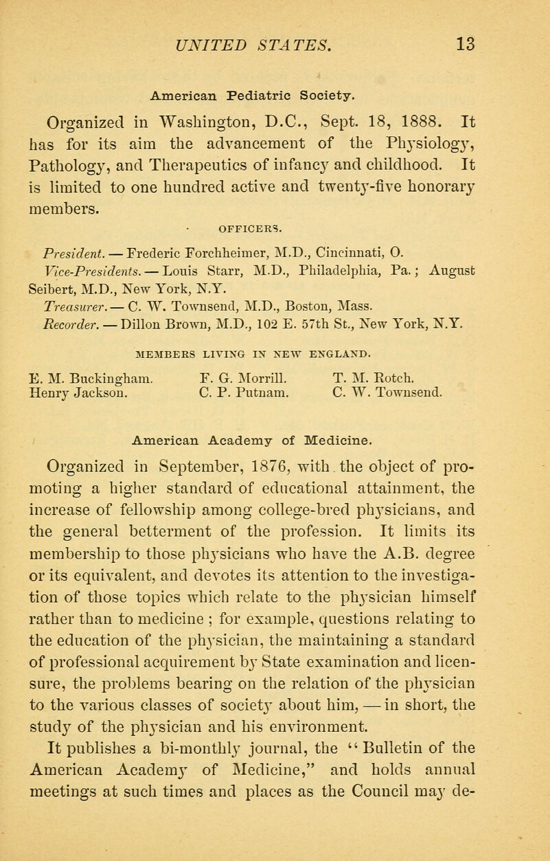 American Pediatric Society. Organized in Washington, D.C., Sept. 18, 1888. It has for its aim the advancement of the Phj'siolog}, Pathology, and Therapeutics of infanc}^ and childhood. It is limited to one hundred active and twenty-five honorary members. OFFICERS. President. — Frederic Forchlieimer, M.D., Cincinnati, 0. Vice-Presidents. — Louis Starr, M.D., Philadelphia, Pa.; August Seibert, M.D., New York, N.Y. Treasurer. — C. W. Townsend, M.D., Boston, Mass. Recorder.—T>i\\o-a. Brown, M.D., 102 E. 57th St., New York, N.Y. MEMBERS LIVING IN NEW ENGLAND. E. M. Buckingham. E. G. Morrill. T. M. Rotch. Henry Jackson. C. P. Putnam. C. W. Townsend. American Academy of Medicine. Organized in September, 1876, with, the object of pro- moting a higher standard of educational attainment, the increase of fellowship among college-bred ph3'sicians, and the general betterment of the profession. It limits its membership to those ph^'sicians who have the A.B. degree or its equivalent, and devotes its attention to the investiga- tion of those topics which relate to the ph3^sician himself rather than to medicine ; for example, questions relating to the education of the ph^'sician, the maintaining a standard of professional acquirement hy State examination and licen- sure, the problems bearing on the relation of the phj^sician to the various classes of societj^ about him, — in short, the study of the phj^sician and his environment. It publishes a bi-monthly journal, the Bulletin of the American Academj^ of Medicine, and holds annual meetings at such times and places as the Council may de-