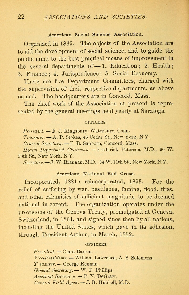 American Social Science Association. Organized in 1865. The objects of the Association are to aid the development of social science, and to guide the public mind to the best practical means of improvement in the several departments of—1. Education; 2. Health; 3. Finance; 4. Jurisprudence; 5. Social Econom3% There are five Department Committees, charged with the supervision of their respective departments, as above named. The headquarters are in Concord, Mass. The chief work of the Association at present is repre- sented by the general meetings held j'early at Saratoga. OFFICERS. President, — E. J. Kingsbury, Waterbury, Conn. Treasurer. —A. P. Stokes, 45 Cedar St., New York, N.Y. General Secretary. — F. B. Sanborn, Concord, Mass. Health Department Chairman.—Frederick Peterson, M.D., 60 W. 50th St., New York, N.Y. Secretary.—3. W. Brannan, M.D., 54 W. 11th St., New York, N.Y. American National Red Cross. Incorporated, 1881 : reincorporated, 1893. For the relief of suffering by war, pestilence, famine, flood, fires, and other calamities of suflScient magnitude to be deemed national in extent. The organization operates under the provisions of the Geneva Treat^^ promulgated at Geneva, Switzerland, in 1864, and signed since then by all nations, including the United States, which gave in its adhesion, through President Arthur, in March, 1882, OFFICERS. President. — Clara Barton. Vice-Presidents. — William Lawrence, A. S. Solomons. Treasurer. — George Kenuan. General Secretary. — W. P. Phillips. Assistant Secretary. — P. V. DeGraw. General Field Agent. — J. B. Hubbell, M.D.