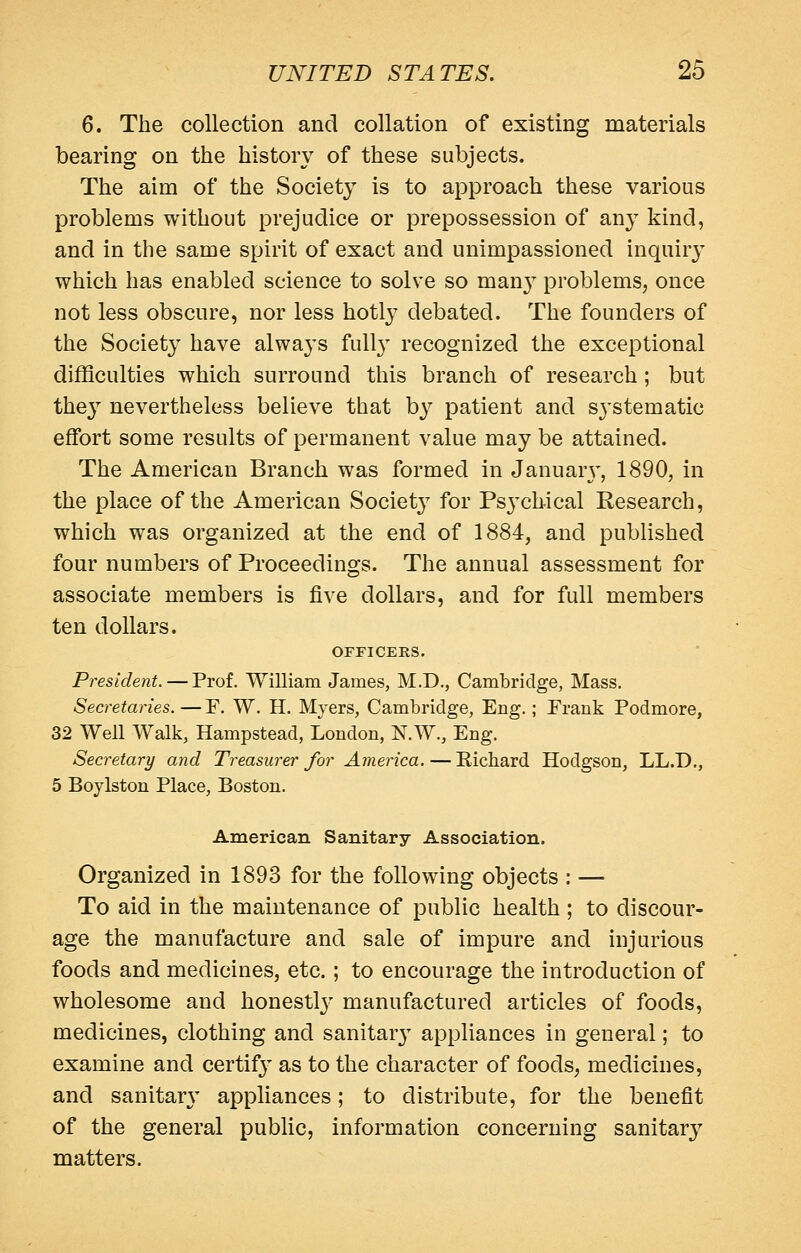 6. The collection and collation of existing materials bearing on the history of these subjects. The aim of the Society is to approach these various problems without prejudice or prepossession of any kind, and in the same spirit of exact and unimpassioned inquiry which has enabled science to solve so man} problems, once not less obscure, nor less hotly debated. The founders of the Societ}' have always fully recognized the exceptional difficulties which surround this branch of research; but they nevertheless believe that by patient and systematic effort some results of permanent value may be attained. The American Branch was formed in Januar}', 1890, in the place of the American Society for Ps3'ch.ical Research, which was organized at the end of 1884, and published four numbers of Proceedings. The annual assessment for associate members is five dollars, and for full members ten dollars. ornCERS. President. — Prof. William James, M.D., Cambridge, Mass. Secretaries. — F. W. H. Myers, Cambridge, Eng.; Frank Podmore, 32 Well Walk, Hampstead, London, N.W., Eng. Secretary and Treasurer for America. — Richard Hodgson, LL.D., 5 Boylston Place, Boston. American Sanitary Association. Organized in 1893 for the following objects : — To aid in the maintenance of public health ; to discour- age the manufacture and sale of impure and injurious foods and medicines, etc. ; to encourage the introduction of wholesome and honestlj' manufactured articles of foods, medicines, clothing and sanitarj appliances in general; to examine and certifj^ as to the character of foods, medicines, and sanitary appliances; to distribute, for the benefit of the general public, information concerning sanitary matters.