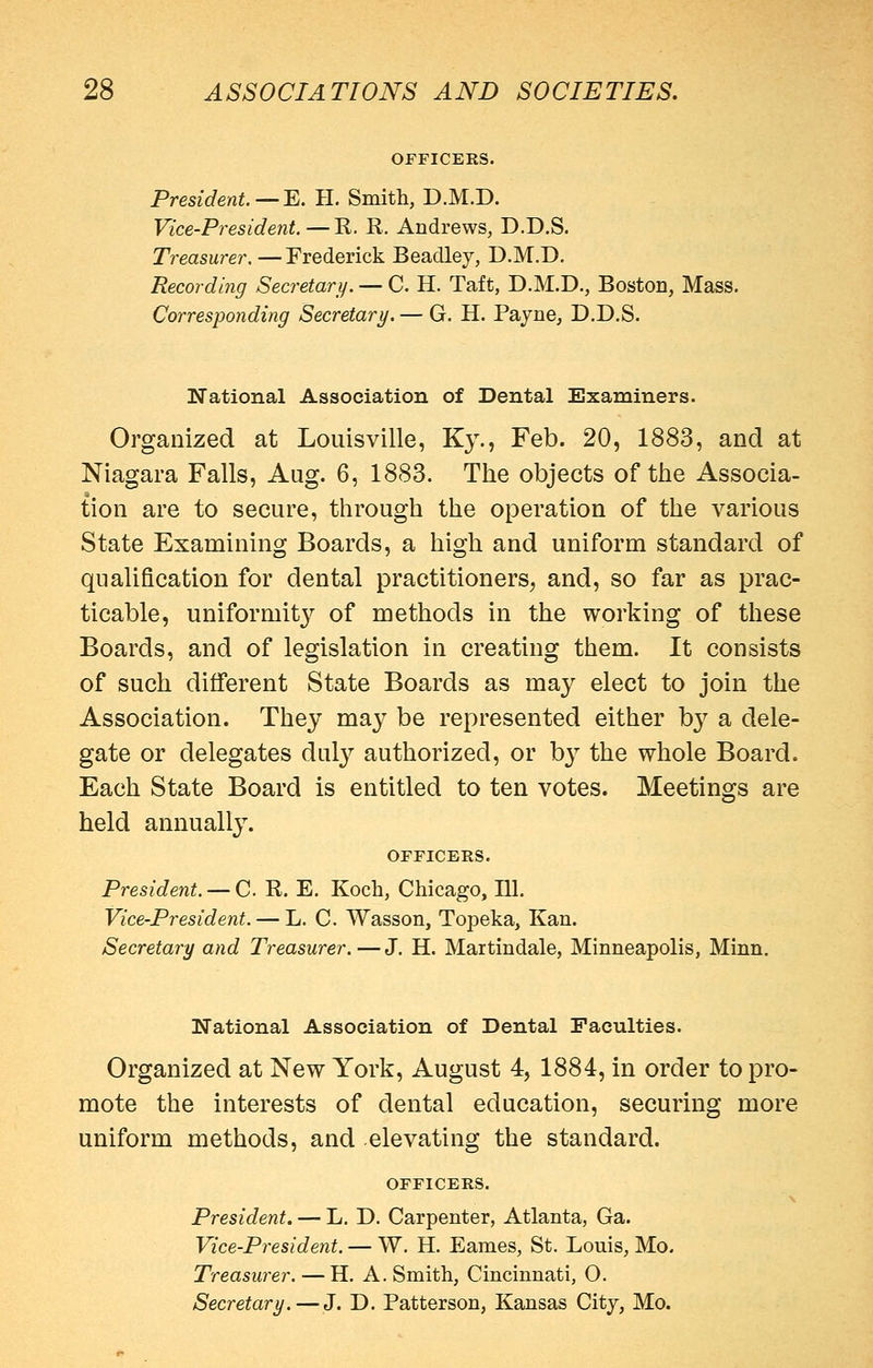 OFFICERS. President.—^. H. Smith, D.M.D. Vice-President. — E. R. Andrews, D.D.S. Treasurer. —Frederick Beadley, D.M.D. Recording Secretary. — C. H. Taft, D.M.D., Boston, Mass, Corresponding Secretary. — G. H. Pajne, D.D.S. National Association of Dental Examiners. Organized at Louisville, Ky., Feb. 20, 1883, and at Niagara Falls, Aug. 6, 1883. The objects of the Associa- tion are to secure, through the operation of the various State Examining Boards, a high and uniform standard of qualification for dental practitioners, and, so far as prac- ticable, uniformit}'^ of methods in the working of these Boards, and of legislation in creating them. It consists of such different State Boards as may elect to join the Association. They may be represented either hy a dele- gate or delegates duly authorized, or by the whole Board. Each State Board is entitled to ten votes. Meetings are held annually. OFFICERS. President. — C R. E. Koch, Chicago, 111. Vice-President. — L. C. Wasson, Topeka, Kan. Secretary and Treasurer. — J. H. Martindale, Minneapolis, Minn. National Association of Dental Faculties. Organized at New York, August 4, 1884, in order to pro- mote the interests of dental education, securing more uniform methods, and elevating the standard. OFFICERS. President. — L. D. Carpenter, Atlanta, Ga. Vice-President. — W. H. Eames, St. Louis, Mo. Treasurer. — H. A. Smith, Cincinnati, O. Secretary. — J. D. Patterson, Kansas City, Mo.