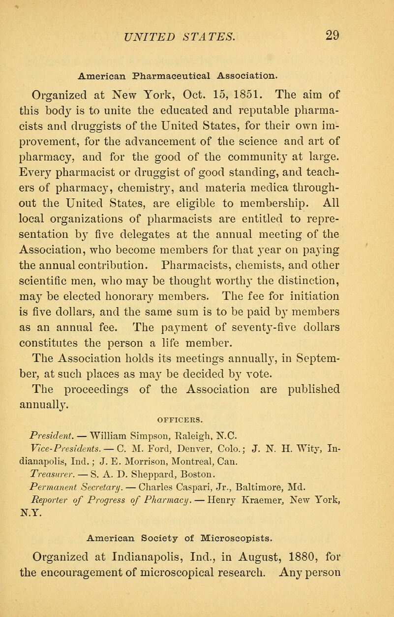 American Pharmaceutical Association. Organized at New York, Oct. 15, 1851. The aim of this bod}^ is to unite the educated and reputable pharma- cists and druggists of the United States, for their own im- provement, for the advancement of the science and art of pharmacy, and for the good of the community' at large. Every pharmacist or druggist of good standing, and teach- ers of pharmac}', chemistr}^, and materia medica through- out the United States, are eligible to membership. All local organizations of pharmacists are entitled to repre- sentation by five delegates at the annual meeting of the Association, who become members for that 3^ear on paying the annual contribution. Pharmacists, chemists, and other scientific men, who may be thought worth}' the distinction, may be elected honorary members. The fee for initiation is five dollars, and the same sum is to be paid b}^ members as an annual fee. The payment of seventy-five dollars constitutes the person a life member. The Association holds its meetings annuall}^ in Septem- ber, at such places as ma}' be decided b}^ vote. The proceedings of the Association are published annually. OFFICERS. President. — William Simpson, Ealeigh, N.C. Vice-Presidents. —CM. Yordi, Denver, Colo.; J. N. H. Wity, In- dianapolis, Ind.; J. E, Morrison, Montreal, Can. Treasurer. — S. A. D. Sheppard, Boston. Permanent Secretary. — diaries Caspari, Jr., Baltimore, Md. Reporter of Progress of Pharmacy. — Henry Kraemer^ New York, N.Y. American Society of Microseopists. Organized at Indianapolis, Ind., in August, 1880, for the encouragement of microscopical research. Any person