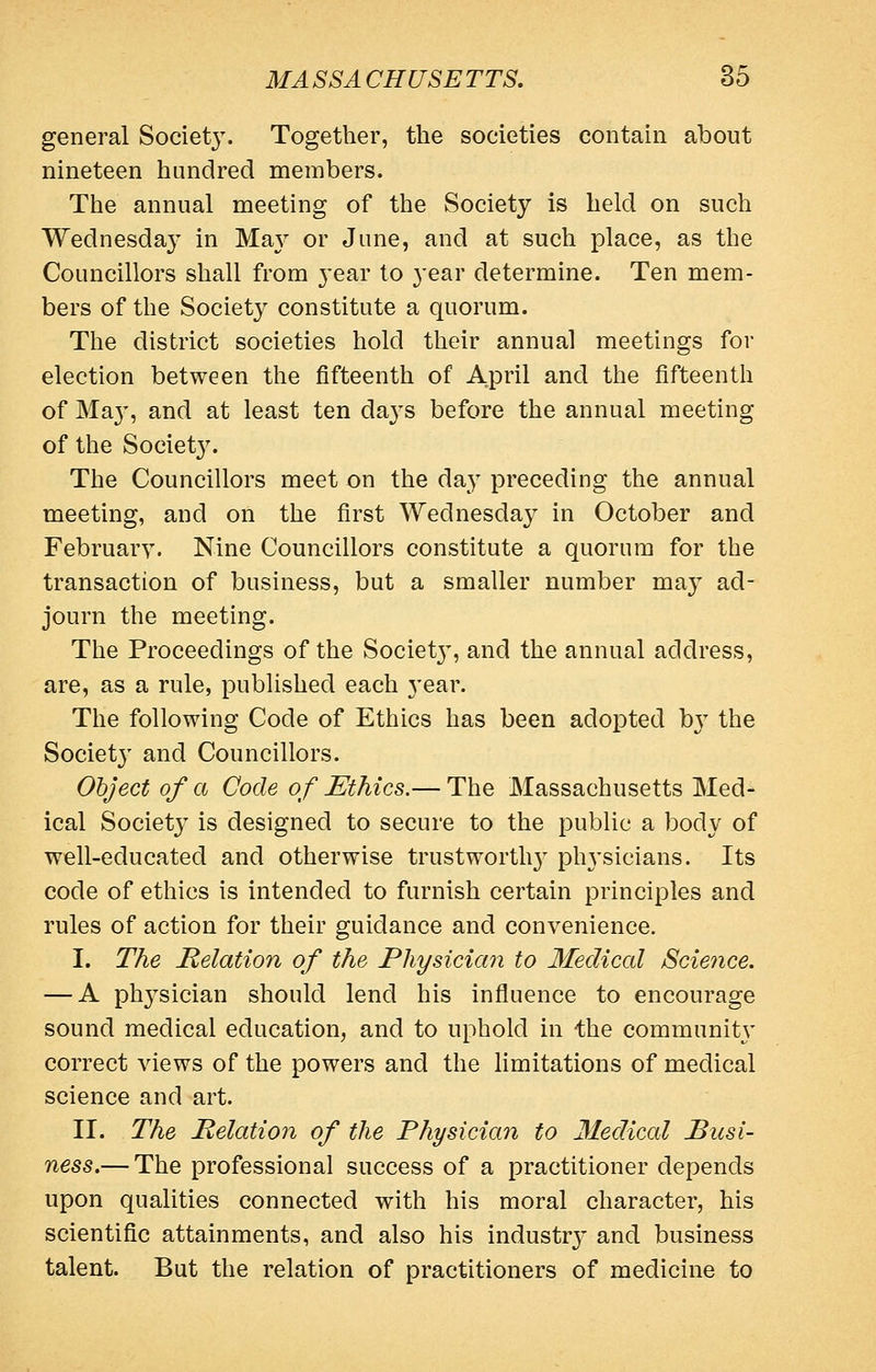 general Societ3\ Together, the societies contain about nineteen hundred niembers. The annual meeting of the Society is held on such Wednesday in Ma} or June, and at such place, as the Councillors shall from year to year determine. Ten mem- bers of the Society constitute a quorum. The district societies hold their annual meetings for election between the fifteenth of April and the fifteenth of Ma}', and at least ten days before the annual meeting of the Societ3\ The Councillors meet on the day preceding the annual meeting, and on the first Wednesday in October and February. Nine Councillors constitute a quorum for the transaction of business, but a smaller number may ad- journ the meeting. The Proceedings of the Societ}', and the annual address, are, as a rule, published each year. The following Code of Ethics has been adopted \)y the Societ}' and Councillors. Object of a Code of Ethics.— The Massachusetts Med- ical Society is designed to secure to the public a body of well-educated and otherwise trustworth}^ ph3'sicians. Its code of ethics is intended to furnish certain principles and rules of action for their guidance and convenience. I. The Relation of the Physician to Medical Science. — A phj^sician should lend his influence to encourage sound medical education, and to uphold in the communitj* correct views of the powers and the limitations of medical science and art. II. The Relation of the Physician to Medical Pusi- ness.— The professional success of a practitioner depends upon qualities connected with his moral character, his scientific attainments, and also his industry and business talent. But the relation of practitioners of medicine to