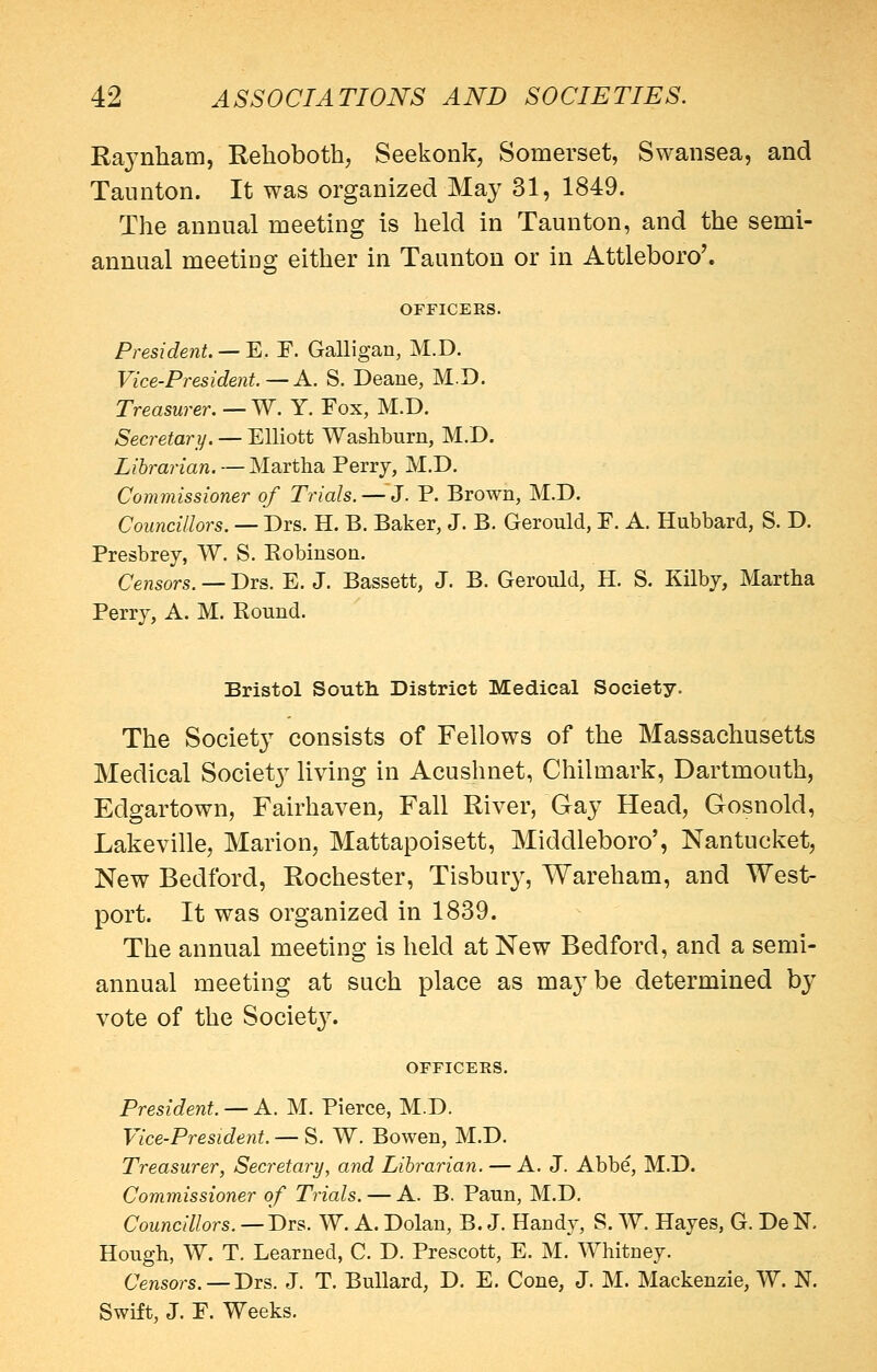 Raynham, Rehoboth, Seekonk, Somerset, Swansea, and Taunton. It was organized May 31, 1849. The annual meeting is held in Taunton, and the semi- annual meeting either in Taunton or in Attleboro'. OFFICERS. President. —'E. F. Galligan, M.D. Vice-President. — A. S. Deane, M.D. Treasurer. — W. Y. Fox, M.D. Secretary. — Elliott Washburn, M.D. Librarian. — Martha Perrj, M.D. Commissioner of Trials. — J. P. Brown, M.D. Councillors. — Drs. H. B. Baker, J. B. Gerould, F. A. Hubbard, S. D. Presbrey, W. S. Robinson, Censors. — Drs. E. J. Bassett, J. B. Gerould, H. S. Kilbj, Martha Perry, A. M. Round. Bristol South. District Medical Society. The Society consists of Fellows of the Massachusetts Medical Society living in Acushnet, Chilmark, Dartmouth, Edgartown, Fairhaven, Fall River, Gay Head, Gosnold, Lakeville, Marion, Mattapoisett, Middleboro', Nantucket, New Bedford, Rochester, Tisbury, Wareham, and West- port. It was organized in 1839. The annual meeting is held at New Bedford, and a semi- annual meeting at such place as maybe determined by vote of the Society. OFFICERS. President. — A. M. Pierce, M.D. Vice-President. — S. W. Bowen, M.D. Treasurer, Secretary, and Lihrarian. — A. J. Abbe, M.D. Commissioner of Trials. — A. B. Paun, M.D. Councillors. —Drs. W. A. Dolau, B. J. Handy, S. W. Hayes, G. DeN. Hough, W. T. Learned, C. D. Prescott, E. M. Whitney. Censors. —Drs. J. T. BuUard, D. E. Cone, J. M. Mackenzie, W. N. Swift, J. F. Weeks.