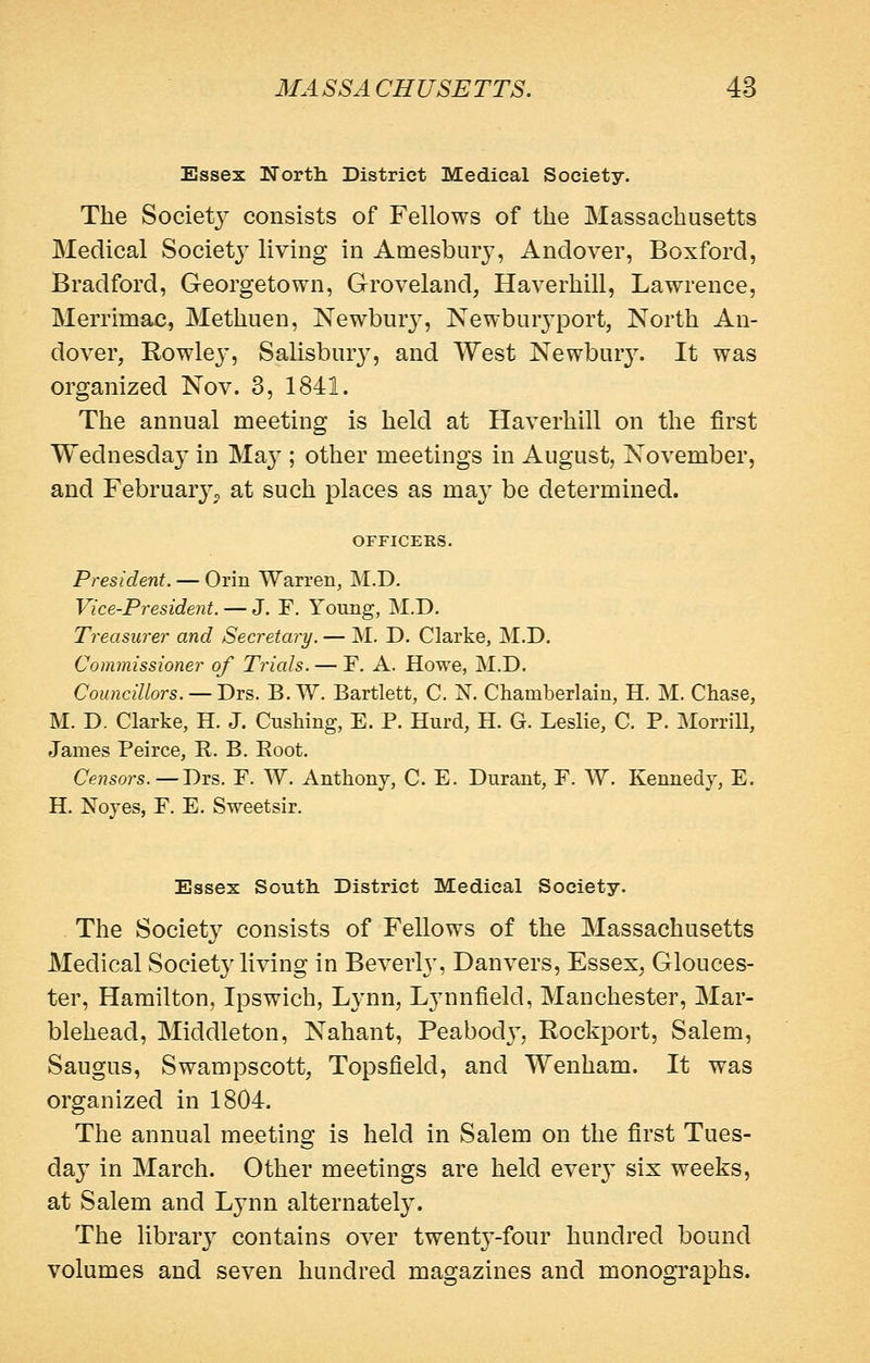 Essex North District Medical Society. The Societ}^ consists of Fellows of the Massachusetts Medical Societj^ living in Amesbury, Anclover, Boxford, Bradford, Georgetown, Groveland, Haverhill, Lawrence, Merrimac, Methuen, Newbury, Newburj-port, North An- dover, Rowlej', Salisbury, and West Newbur}^ It was organized Nov. 3, 1841. The annual meeting is held at Haverhill on the first Wednesday in Ma}; other meetings in August, November, and February;, at such places as may be determined. OFFICERS. President. — Orin Warren, M.D. Vice-President. — J. F. Young, M.D. Treasurer and Secretary. — M. D, Clarke, M.D. Commissioner of Trials. — F. A. Howe, M.D. Councillors. — Drs. B.W. Bartlett, C. N. Chamberlain, H. M. Chase, M. D. Clarke, H. J. CusMng, E. P. Hurd, H. G. Leshe, C. P. Morrill, James Peirce, R. B. Root. Censors.—Drs. F. W. Anthony, C. E. Durant, F. W. Kennedy, E. H. Noyes, F. E. Sweetsir. Essex South District Medical Society. The Society consists of Fellows of the Massachusetts Medical Society living in Beverly, Danvers, Essex, Glouces- ter, Hamilton, Ipswich, Lynn, Lynnfield, Manchester, Mar- blehead, Middleton, Nahant, Peabod}^, Rockport, Salem, Saugus, Swampscott, Topsfield, and Wenham. It was organized in 1804. The annual meeting is held in Salem on the first Tues- day in March. Other meetings are held ever}' six weeks, at Salem and Lynn alternatel}^ The library contains over twentj'-four hundred bound volumes and seven hundred magazines and monographs.