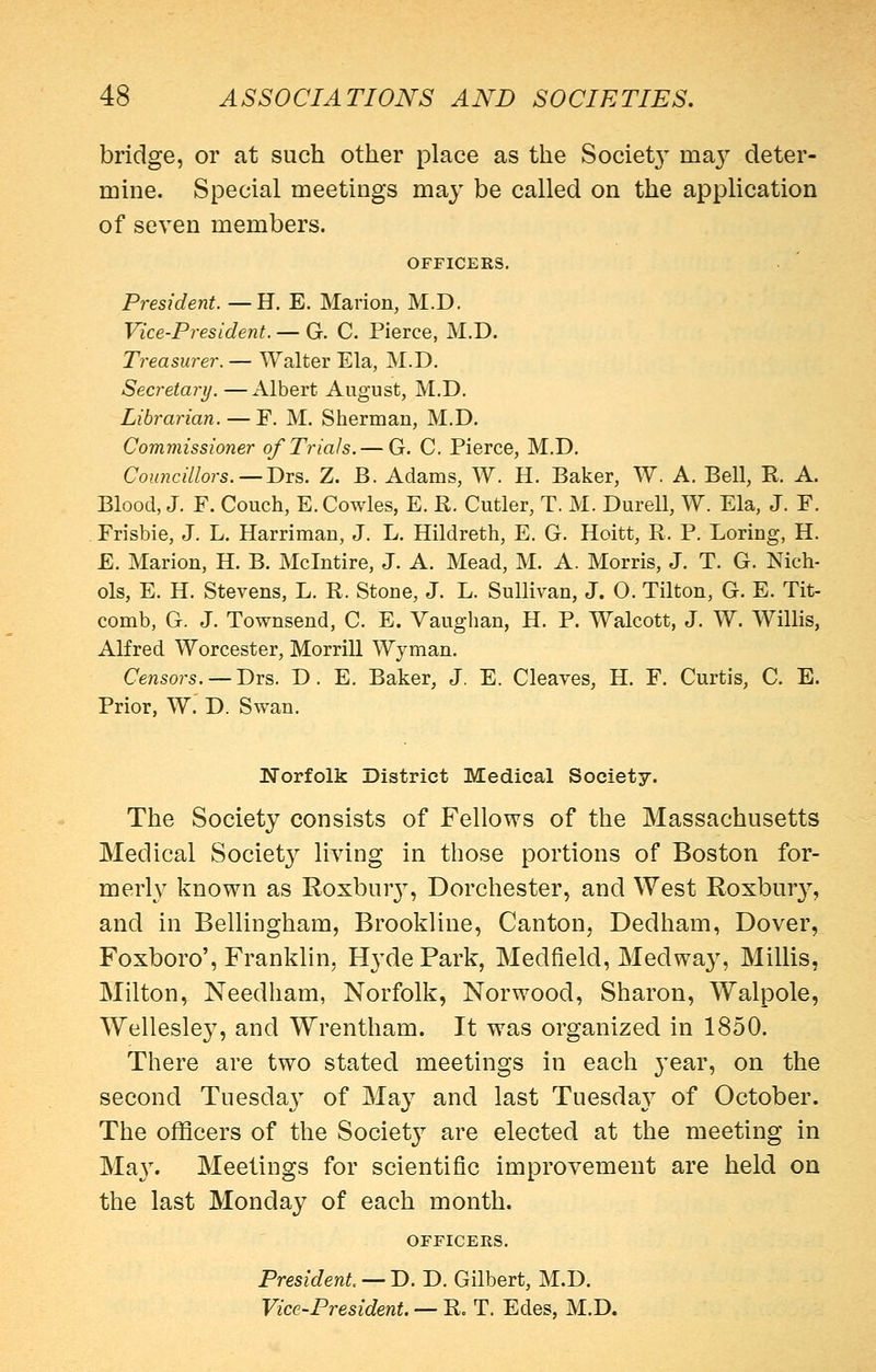 bridge, or at such other place as the Societ}^ ma}^ deter- mine. Special meetings may be called on the application of seven members. OFFICERS. President. —H. E. Marion, M.D. Vice-President. — G. C. Pierce, M.D. Treasurer. — Walter Ela, M.D, Secretary. —Albert August, M.D. Librarian. — F. M. Sherman, M.D. Commissioner of Trials. — G. C. Pierce, M.D. Councillors.—T>TS. Z. B. Adams, W. H. Baker, W. A. Bell, E. A. Blood, J. F. Couch, E. Cowles, E. R. Cutler, T. M. Durell, W. Ela, J. F. Frisbie, J. L. Harriman, J. L. Hildreth, E. G. Hoitt, R. P. Loring, H. E. Marion, H. B. Mclntire, J. A. Mead, M. A. Morris, J. T. G. Nich- ols, E. H. Stevens, L. R. Stone, J. L. Sullivan, J. O. Tilton, G. E. Tit- comb, G. J. Townsend, C. E. Vaughan, H. P. Walcott, J. W. Willis, Alfred Worcester, Morrill Wyman. Censors. —Drs. D. E. Baker, J. E. Cleaves, H. F. Curtis, C. E. Prior, W. D. Swan. Norfolk District Medical Society. The Society consists of Fellows of the Massachusetts Medical Society living in those portions of Boston for- merly known as Roxbur}^, Dorchester, and West Roxbury, and in Bellingham, Brookline, Canton, Dedham, Dover, Foxboro', Franklin, Hyde Park, Medfield, Medwa}^ Millis, Milton, Needham, Norfolk, Norwood, Sharon, Walpole, Wellesley, and Wrentham. It was organized in 1850. There are two stated meetings in each year, on the second Tuesday of May and last Tuesda}^ of October. The officers of the Society are elected at the meeting in Ma}'. Meetings for scientific improvement are held on the last Monday of each month. OFFICERS. President — D. D. Gilbert, M.D. Vice-President. — R. T. Edes, M.D.