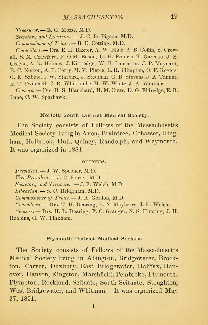 Treasurer. — E. G. Morse, M.D. Secretary and Librarian.—J. C. D. Pigeon, M.D. Commissioner of Trials.— B. E. Cotting, M.D, Councillors. —T>XQ. E. H. Baxter, A. W. Blair, A. B. Coffin, S. Crow- ell, S. M. Crawford, P. O'M. Edson, G. H. Erancis, T. Garceau, J. S. Greene, A. R. Holmes, J. Kittredge, W, B. Lancaster, J. P. Maynard, E. C. Norton, A. P. Perry, M. V. Pierce, L. H. Plimpton, 0. F. Rogers, G. K. Sabine, I. W. Starbird, J. Stedman, G. B. Stevens, J. A. Tanner, E. T. Twitchell, C. R. Whitcombe, H. W. White, J. A. Winkler. Censors. — Drs. B. S. Blanchard, H. M. Cutts, D. G. Eldredge, E. B. Lane, C. W. Sparhawk. Norfolk South District Medical Society. The Society consists of Fellows of the Massachusetts Medical Societ}^ living in Avon, Braintree, Cohasset, Hing- ham, Holbrook, Hull, Quinc}^, Randolph, and Weymouth. It was organized in 1884. OFFICERS. President.—J. W. Spooner, M.D. Vice-President.—J. C. Erazer, M.D. Secretary and Treasurer. — J. F. Welch, M.D. Librarian. — S. C Bridgham, M.D. Commissioner of Trials.—J. A. Gordon, M.D. Councillors. — Drs. T. H. Dearing, E. N. Mayberry, J. F. Welch. Censors. — Drs. H. L. Dearing, E. C. Granger, N. S. Hunting, J, H. Robbins, G. W. Tinkham. Plymouth District Medical Society The Society consists of Fellows of the Massachusetts Medical Societ}' living in Abington, Bridgewater, Brock- ton, Carver, Duxbur}^ East Bridgewater, Halifax, Han- over, Hanson, Kingston, Marshfield, Pembroke, Plj'mouth, Plj^mpton, Rockland, Scituate, South Scituate, Stoughton, West Bridgewater, and Whitman. It was organized May 27, 1851.