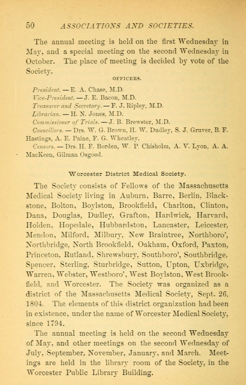 The annual meeting is held on the first Wednesday in May, and a special meeting on the second Wednesday in October. The place of meeting is decided by vote of the Society. OFFICERS. President.—E. A. Chase, M.D. Vice-President.—J. E. Bacon, M.D. Treasurer and Secretary. — F. J. Ripley, M.D. Librarian. —H. X. Jones, M.D. Commissioner of Trials. —J. B. Brewster, M.D. Councillors. — Drs. W. G. Brown, H. W. Dudley, S. J. Graver, B. F. Hastings, A. E. Paine, E. G. Wheatley. Censors. — Drs. H. F. Borden, TV. P. Chisholm, A. V. Lyon, A. A. MacKeen, Gilman Osgood. Worcester District Medical Society. The Society consists of Fellows of the Massachusetts Medical Society living in Auburn, Barre, Berlin. Black- stone, Bolton, Boylston, Brookfield, Charlton, Clinton, Dana, Douglas, Dudley, Grafton. Hardwick, Harvard, Holden. Hopedale, Hubbardston, Lancaster, Leicester, Mendoc, Milford, Milbury, New Braintree, Xorthboro', Xorthbridge, Xorth Brookfield, Oakham, Oxford. Paxton. Princeton, Rutland, Shrewsbury, Southboro', Southbridge. Spencer, Sterling. Sturbridge, Sutton, Upton, Uxbridge, Warren, Webster, Westboro', West Boylston, West Brook- field. and Worcester. The Society was organized as a district of the Massachusetts Medical Society, Sept. 26, 1804. The elements of this district organization had been in existence, under the name of Worcester Medical Societ}', since 1794. The annual meeting is held on the second Wednesday of May. and other meetings on the second Wednesday of July, September, November, January, and March. Meet- ings are held in the library room of the Societ}', in the Worcester Public Library Building.