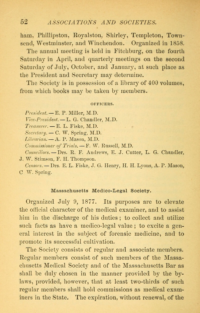 ham, Phillipston, Royalston, Shirley, Temple ton, Town- send, Westminster, and Winchendon. Organized in 1858. The annual meeting is held in Fitchburg, on the fourth Saturday in April, and quarterly' meetings on the second Saturday of July, October, and Januarj^, at such place as the President and Secretary may determine. The Societ}' is in possession of a library of 400 volumes, from which books ma}' be taken by members. OFFICERS. President. — ^. P. Miller, M.D. Vice-President. —J^. G. Chandler, M.D. Treasurer. —E. L, Fiske, M.D. - • Secretary. — C. W, Spring, M.D. Librarian. — A. P. Mason, M.D. Commissioner of Trials. — F. W. Russell, M.D. Councillors. — Drs. R. P. Andrews, E. J. Cutter, L. G. Chandler, J. W. Stimson, P. H. Thompson. Censors. — Drs. E. L. Piske, J. G. Henr j, H. H. Lyons, A. P. Mason, C W. Spring. Massachusetts Medico-Legal Society. Organized July 9, 1877. Its purposes are to elevate the official character of the medical examiner, and to assist him in the discharge of his duties ; to collect and utilize such facts as have a medico-legal value; to excite a gen- eral interest in the subject of forensic medicine, and to promote its successful cultivation. The Society consists of regular and associate members. Regular members consist of such members of the Massa- chusetts Medical Society and of the Massachusetts Bar as shall be dulj^ chosen in the manner provided by the by- laws, provided, however, that at least two-thirds of such regular members shall hold commissions as medical exam- iners in the State. The expiration, without renewal, of the