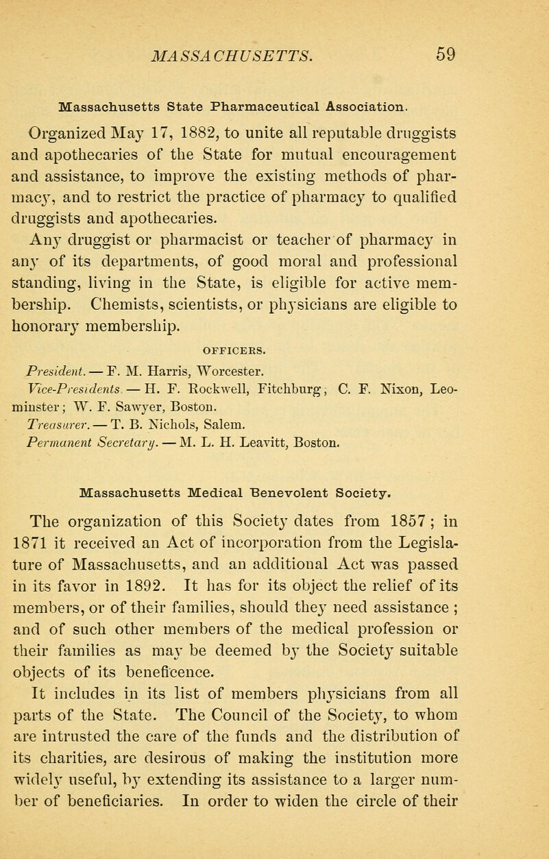 Massachusetts State Pharmaceutical Association. Organized May 17, 1882, to unite all reputable druggists and apothecaries of the State for mutual encouragement and assistance, to improve the existing methods of phar- macj'', and to restrict the practice of pharmacy to qualified druggists and apothecaries. An}^ druggist or pharmacist or teacher of pharmacy in an}' of its departments, of good moral and professional standing, living in the State, is eligible for active mem- bership. Chemists, scientists, or physicians are eligible to honorary membership. OFFICERS. President. — F. M. Harris, Worcester. Vice-Presidents, — H. F. Rockwell, Fitchburg, C. F. Nixon, Leo- minster; W. F. Sawyer, Boston. Treasurer. — T. B. Nichols, Salem. Perma7ient Sea'etary. — M. L. H. Leavitt, Boston. Massachusetts Medical Benevolent Society. The organization of this Society dates from 1857 ; in 1871 it received an Act of incorporation from the Legisla- ture of Massachusetts, and an additional Act was passed in its favor in 1892. It has for its object the relief of its members, or of their families, should they need assistance ; and of such other members of the medical profession or their families as ma}- be deemed hy the Society suitable objects of its beneficence. It includes in its list of members physicians from all parts of the State. The Council of the Society, to whom are intrusted the care of the funds and the distribution of its charities, are desirous of making the institution more widely useful, b} extending its assistance to a larger num- ber of beneficiaries. In order to widen the circle of their