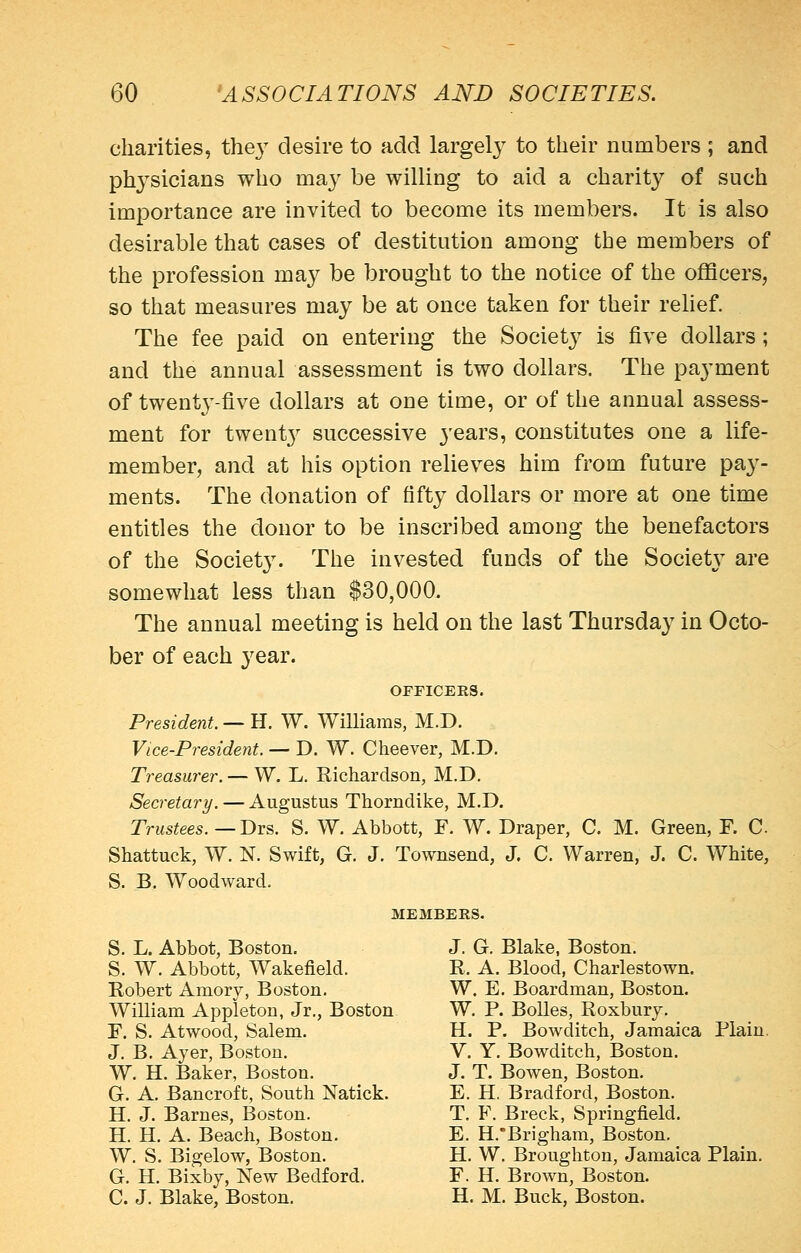 charities, thej^ desire to add largely to their numbers ; and physicians who ma}' be willing to aid a charity of such importance are invited to become its members. It is also desirable that cases of destitution among the members of the profession may be brought to the notice of the officers, so that measures may be at once taken for their rehef. The fee paid on entering the Society is five dollars; and the annual assessment is two dollars. The payment of twenty-five dollars at one time, or of the annual assess- ment for twent}^ successive years, constitutes one a life- member, and at his option relieves him from future pay- ments. The donation of fifty dollars or more at one time entitles the donor to be inscribed among the benefactors of the Societ3^ The invested funds of the Society are somewhat less than $30,000. The annual meeting is held on the last Thursday in Octo- ber of each year. OFFICERS. President. —U. W. Williams, M.D. Vice-President. — D. W. Cheever, M.D. Treasurer. — W. L. Richardson, M.D. Secretary. — Augustus Thorndike, M.D. Trustees. —T>vB. S. W. Abbott, F. W. Draper, C. M. Green, F. C Shattuck, W. N. Swift, G. J. Townsend, J. C. Warren, J. C. White, S. B. Woodward. MEMBERS. S. L. Abbot, Boston. S. W. Abbott, Wakefield. Robert Amory, Boston. William Appleton, Jr., Boston F. S. Atwood, Salem. J. B. Ayer, Boston. W. H. Baker, Boston. G. A. Bancroft, South Natick. H. J. Barnes, Boston. H. H. A. Beach, Boston. W. S. Bigelow, Boston. G. H. Bixby, New Bedford. C. J. Blake, Boston. J. G. Blake, Boston. R. A. Blood, Charlestown. W. E. Boardman, Boston. W. P. BoUes, Roxbury. H. P. Bowditch, Jamaica Plain. V. Y. Bowditch, Boston. J. T. Bowen, Boston. E. H. Bradford, Boston. T. F. Breck, Springfield. E. H.Brigham, Boston. H. W. Broughton, Jamaica Plain. F. H. Brown, Boston. H. M. Buck, Boston.