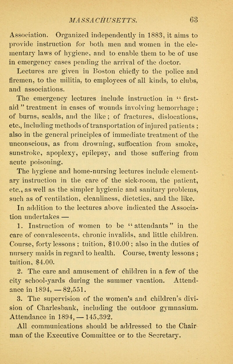 Association. Organized independent!}' in 1883, it aims to provide instruction for both men and women in the ele- mentary laws of h3'giene, and to enable them to be of use in emergenc}' cases pending the arrival of the doctor. Lectures are given in Boston chiefl}^ to the police and firemen, to the militia, to emplo3'ees of all kinds, to clubs, and associations. The emergency lectures include instruction in  first- aid  treatment in cases of wounds involving hemorrhage ; of burns, scalds, and the like ; of fractures, dislocations, etc., including methods of transportation of injured patients ; also in the general principles of immediate treatment of the unconscious, as from drowning, suflfocation from smoke, sunstroke, apoplexy, epileps}', and those suffering from acute poisoning. The Iwgiene and home-nursing lectures include element- ary' instruction in the care of the sick-room, the patient, etc., as well as the simpler h3'gienic and sanitarj- problems, such as of ventilation, cleanliness, dietetics, and the like. In addition to the lectures above indicated the Associa- tion undertakes — 1. Instruction of women to be attendants in the care of convalescents, chronic invalids, and little children. Course, fort}'lessons ; tuition, $10.00; also in the duties of nurser}' maids in regard to health. Course, twenty lessons ; tuition, $4.00. 2. The care and amusement of children in a few of the city school-yards during the summer vacation. Attend- ance in 1894, —82,551. 3. The supervision of the women's and children's divi- sion of Charlesbank, including the outdoor g^-mnasium. Attendance in 1894,-145,392. All communications should be addressed to the Chair- man of the Executive Committee or to the Secretary.