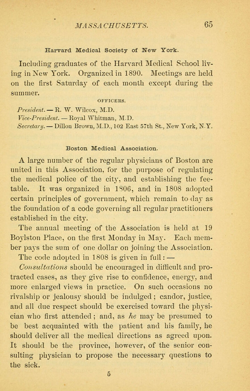 Harvard Medical Society of New York. Includins: OTaduates of the Harvard Medical School liv- ing in New York. Organized in 1890. Meetings are held on the first Saturda}^ of each month except during the summer. OFFICERS. President. — R. W. Wilcox, M.D. Vice-President. — Royal Whitman, M.D. Secretary. —T>\\\on Browu, M.D., 102 East 57th St., New York, NY, Boston Medical Association. A large number of the regular phj^sicians of Boston are united in this Association, for the purpose of regulating the medical police of the city, and establishing the fee- table. It was organized in 1806, and in 1808 adopted certain principles of government, which remain to da}' as the foundation of a code governing all regular practitioners established in the city. The annual meeting of the Association is held at 19 Bojiston Place, on the first Monda}^ in May. Each mem- ber paj's the sum of one dollar on joining the Association. The code adopted in 1808 is given in full: — Consultations should be encouraged in difficult and pro- tracted cases, as they give rise to confidence, energ}', and more enlarged views in practice. On such occasions no rivalship or jealous}^ should be indulged ; candor, justice, and all due respect should be exercised toward the ph3'si- cian who first attended ; and, as he may be presumed to be best acquainted with the patient and his famil}^, he should deliver all the medical directions as agreed upon. It should be the province, however, of the senior con- sulting physician to propose the necessary questions to the sick. 5