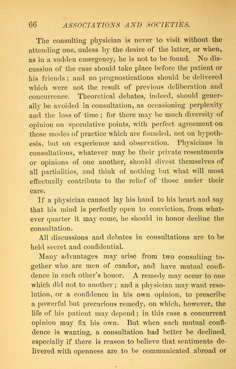 The consulting physician is never to visit without the attending one, unless b}^ the desire of the latter, or when, as in a sudden emergenc}^, he is not to be found. No dis-. eussion of the case should take place before the patient or his friends ; and no prognostications should be delivered which were not the result of previous deliberation and concurrence. Theoretical debates, indeed, should gener- all}^ be avoided in consultation, as occasioning perplexity and the loss of time ; for there may be much diversity of opinion on speculative points, with perfect agreement on those modes of practice which are founded, not on hypoth- esis, but on experience and observation. Physicians in consultations, whatever may be their private resentments or opinions of one another, should divest themselves of all partialities, and think of nothing but what will most effectually contribute to the relief of those under their care. If a physician cannot lay his hand to his heart and say that his mind is perfectly open to conviction, from what- ever quarter it may come, he should in honor decline the consultation. All discussions and debates in consultations are to be held secret and confidential. Many advantages may arise from two consulting to- gether who are men of candor, and have mutual confi- dence in each other's honor. A remedy may occur to one which did not to another ; and a physician may want reso- lution, or a confidence in his own opinion, to prescribe a powerful but precarious remedj^, on which, however, the life of his patient may depend; in this case a concurrent opinion may fix his own. But when such mutual confi- dence is wanting, a consultation had better be declined, especially if there is reason to believe that sentiments de- livered with openness are to be communicated abroad or