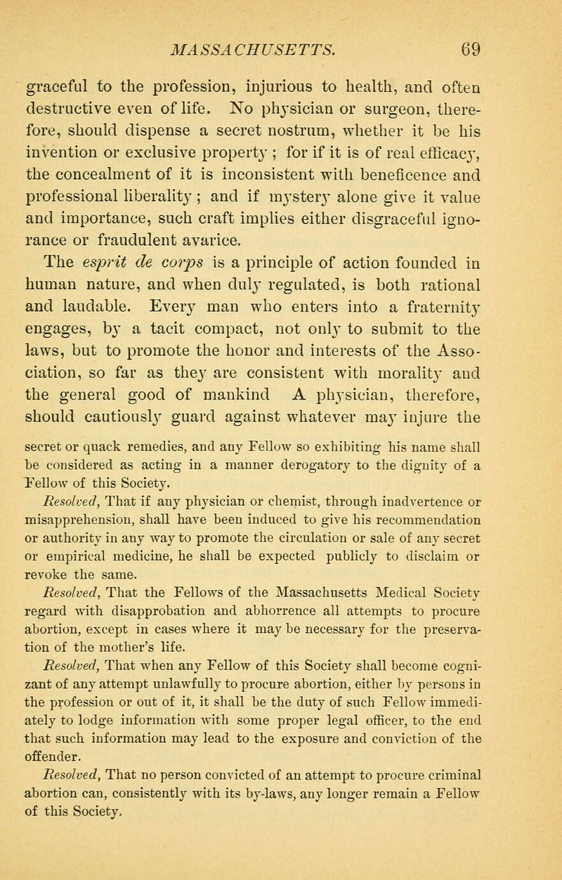 graceful to the profession, injurious to health, and often destructive even of life. No phj'sician or surgeon, there- fore, should dispense a secret nostrum, whether it be his invention or exclusive property ; for if it is of real efficac}', the concealment of it is inconsistent with beneficence and professional liberalit}'; and if m3'ster3^ alone give it value and importance, such craft implies either disgraceful igno- rance or fraudulent avarice. The esprit de corps is a principle of action founded in human nature, and when dulj' regulated, is both rational and laudable. Every man who enters into a fraternity engages, b}' a tacit compact, not only to submit to the laws, but to promote the honor and interests of the Asso- ciation, so far as they are consistent with moralit}- and the general good of mankind A physician, therefore, should cautiousl}^ guard against whatever may injure the secret or quack remedies, and any Fellow so exhibiting his name shall be considered as acting in a manner derogatory to the dignity of a Fellow of this Society. Resolved, That if any physician or chemist, through inadvertence or misapprehension, shall have been induced to give his recommendation or authority in any way to promote the circulation or sale of any secret or empirical medicine, he shall be expected publicly to disclaim or revoke the same. Resolved, That the Fellows of the Massachusetts Medical Society regard with disapprobation and abhorrence all attempts to procure abortion, except in cases where it may be necessary for the preserva- tion of the mother's life. Resolved, That when any Fellow of this Society shall become cogni- zant of any attempt unlawfully to procure abortion, either by persons in the profession or out of it, it shall be the duty of such Fellow immedi- ately to lodge information with some proper legal officer, to the end that such information may lead to the exposure and conviction of the offender. Resolved, That no person convicted of an attempt to procure criminal abortion can, consistently with its by-laws, any longer remain a Fellow of this Society.