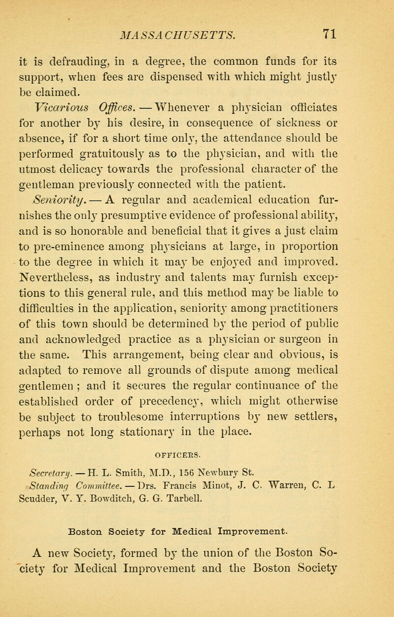 it is defrauding, in a degree, the common funds for its support, when fees are dispensed with which might justl}^ be claimed. Vicarious Offices. — Whenever a physician officiates for another by his desire, in consequence of sickness or absence, if for a short time onl}', the attendance should be performed gratuitously as to the physician, and with the utmost delicac}' towards the professional character of the gentleman previously connected with the patient. Seniority. — A regular and academical education fur- nishes the only presumptive evidence of professional abilit}^, and is so honorable and beneficial that it gives a just claim to pre-eminence among phj^sicians at large, in proportion to the degree in which it ma}' be enjoj'ed and improved. Nevertheless, as industr}' and talents maj furnish excep- tions to this general rule, and this method may be liable to difficulties in the application, senioritj' among practitioners of this town should be determined by the period of public and acknowledged practice as a physician or surgeon in the same. This arrangement, being clear and obvious, is adapted to remove all grounds of dispute among medical gentlemen ; and it secures the regular continuance of the established order of precedency, which might otherwise be subject to troublesome interruptions by new settlers, perhaps not long stationary in the place. OFnCEHS. Secretari/, — B.. L. Smith, M.D., 156 Newbury St. Standing Committee.—'Dvs,. Francis Minot, J. C Warren, C. L Scudder, V. Y. Bowditch, G. G. Tarbell. Boston Society for Medical Improvement. A new Societ}^, formed b}' the union of the Boston So- ^ciety for Medical Improvement and the Boston Society