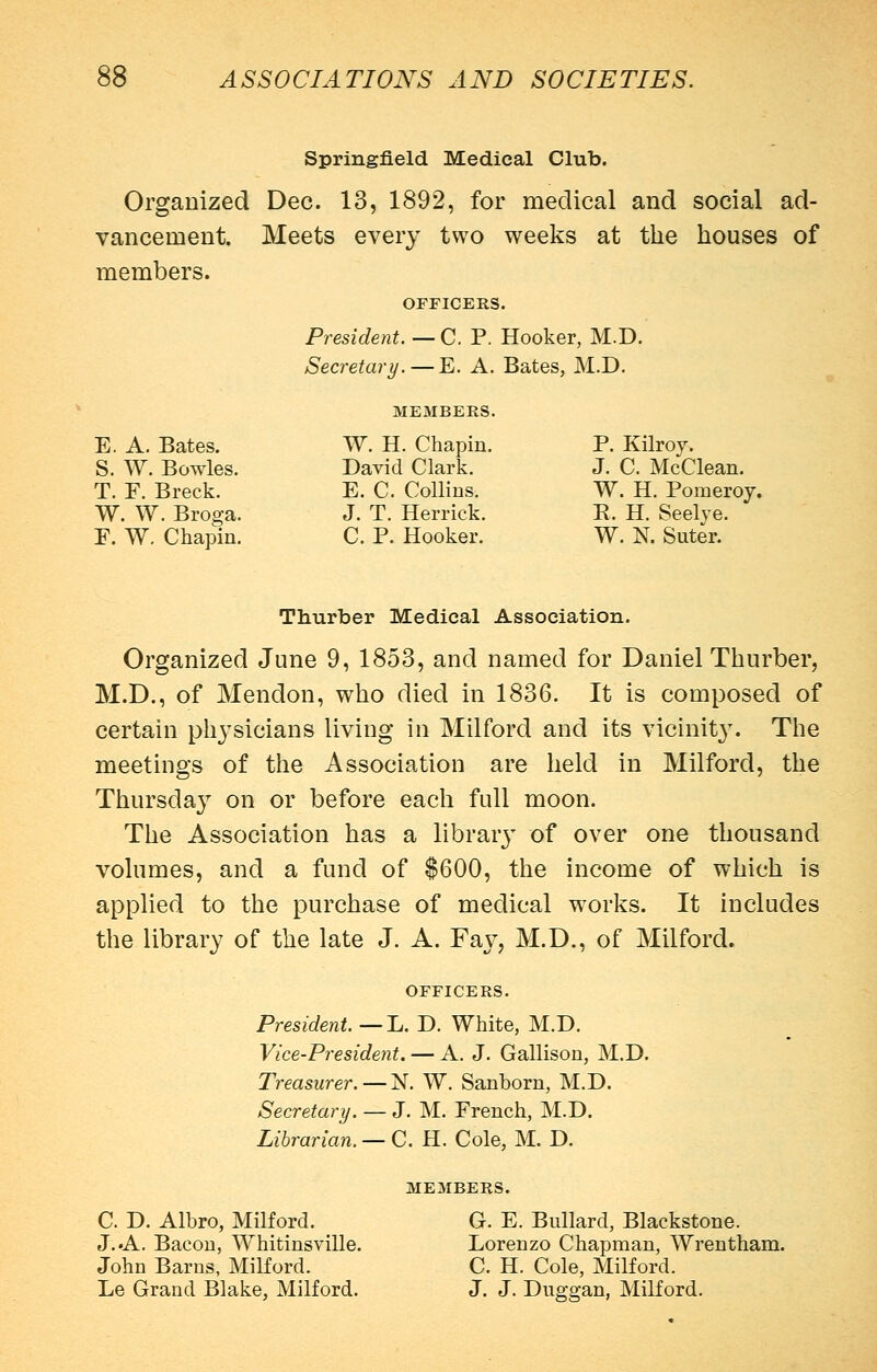 vancement. members. E. A. Bates. S. W. Bowles. T. F. Breck. W. W. Broga. F. W. Chapin. Springfield Medical Club. for medical and social ad- Meets every two weeks at the houses of Organized Dec. 13, 1892, OFFICERS. President. — C. P. Hooker, M.D. Secretary.—E. A. Bates, M.D. MEMBERS. W. H. Chapin. David Clark. E. C. Collins. J. T. Herrick. C. P. Hooker. P. Kilroy. J. C. McClean. W. H. Pomeroj. R. H. Seelye. W. N. Suter. Thurber Medical Association. Organized June 9, 1853, and named for Daniel Thurber, M.D., of Mendon, who died in 1836. It is composed of certain physicians living in Milford and its vicinit3% The meetings of the Association are held in Milford, the Thursday on or before each full moon. The Association has a librar}' of over one thousand volumes, and a fund of $600, the income of which is applied to the purchase of medical works. It includes the library of the late J. A. Fay, M.D., of Milford. OFFICERS. President. — L. D. White, M.D. Vice-Presideyit. — A. J. Gallison, M.D. Treasurer.—N. W. Sanborn, M.D. Secretary. — J. M. French, M.D. Librarian. — C. H. Cole, M. D. MEMBERS. C. D. Albro, Milford. J. .A. Bacon, Whitinsville. John Barns, Milford. Le Grand Blake, Milford. G. E. Bullard, Blackstone. Lorenzo Chapman, Wrentham. C. H. Cole, Milford. J. J. Duggan, Milford.